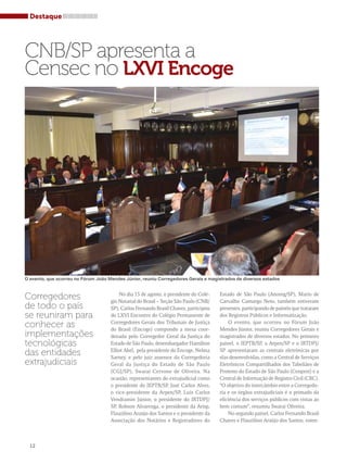 Destaque 
CNB/SP apresenta a 
Censec no LXVI Encoge 
O evento, que ocorreu no Fórum João Mendes Júnior, reuniu Corregedores Gerais e magistrados de diversos estados 
No dia 15 de agosto, o presidente do Colé-gio 
Notarial do Brasil – Seção São Paulo (CNB/ 
SP), Carlos Fernando Brasil Chaves, participou 
do LXVI Encontro do Colégio Permanente de 
Corregedores Gerais dos Tribunais de Justiça 
do Brasil (Encoge) compondo a mesa coor-denada 
pelo Corregedor Geral da Justiça do 
Estado de São Paulo, desembargador Hamilton 
Elliot Akel, pela presidente do Encoge, Nelma 
Sarney, e pelo juiz assessor da Corregedoria 
Geral da Justiça do Estado de São Paulo 
(CGJ/SP), Swarai Cervone de Oliveira. Na 
ocasião, representantes do extrajudicial como 
o presidente do IEPTB/SP, José Carlos Alves, 
o vice-presidente da Arpen/SP, Luís Carlos 
Vendramin Júnior, o presidente do IRTDPJ/ 
SP, Robson Alvarenga, o presidente da Arisp, 
Flauzilino Araújo dos Santos e o presidente da 
Associação dos Notários e Registradores do 
Estado de São Paulo (Anoreg/SP), Mario de 
Carvalho Camargo Neto, também estiveram 
presentes, participando de painéis que trataram 
dos Registros Públicos e Informatização. 
O evento, que ocorreu no Fórum João 
Mendes Júnior, reuniu Corregedores Gerais e 
magistrados de diversos estados. No primeiro 
painel, o IEPTB/SP, a Arpen/SP e o IRTDPJ/ 
SP apresentaram as centrais eletrônicas por 
elas desenvolvidas, como a Central de Serviços 
Eletrônicos Compartilhados dos Tabeliães de 
Protesto do Estado de São Paulo (Cenprot) e a 
Central de Informação de Registro Civil (CRC). 
“O objetivo do intercâmbio entre a Corregedo-ria 
e os órgãos extrajudiciais é o primado da 
eficiência dos serviços públicos com vistas ao 
bem comum”, resumiu Swarai Oliveira. 
No segundo painel, Carlos Fernando Brasil 
Chaves e Flauzilino Araújo dos Santos, esten- 
Corregedores 
de todo o país 
se reuniram para 
conhecer as 
implementações 
tecnológicas 
das entidades 
extrajudiciais 
12 
 