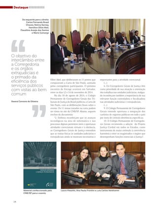 Destaque 
Da esquerda para a direita: 
Carlos Fernando Brasil 
Chaves, Nelma Sarney, 
Flauzilino Araújo dos Santos 
,, 
14 
Elliot Akel, que deliberaram os 11 pontos que 
compuseram a Carta de São Paulo, assinada 
pelos corregedores participantes. O próximo 
encontro do Encoge ocorrerá em Salvador, 
entre os dias 12 e 14 de novembro de 2014. 
No dia 18 de agosto de 2014, o Colégio 
Permanente de Corregedores Gerais dos Tri-bunais 
de Justiça do Brasil publicou a Carta de 
São Paulo, com as deliberações finais sobre o 
evento. Os 11 temas tratados na carta podem 
ser vistos no site do CNB/SP. Abaixo, seguem 
trechos do documento: 
“2. Embora reconheçam que os avanços 
tecnológicos na área de informática e nos 
processos digitais permitem úteis e oportunas 
atividades correcionais virtuais e à distância, 
os Corregedores Gerais de Justiça entendem 
que as visitas físicas às unidades judiciárias e 
extrajudiciais ainda se mostram necessárias e 
importantes para a atividade correcional; 
(...) 
6. Os Corregedores Gerais de Justiça têm 
como prioridade de sua atuação a orientação 
dos trabalhos nas unidades judiciárias, malgra-do 
reconheçam também a importância de sua 
relevante função controladora e fiscalizadora 
nas atividades judiciárias e extrajudiciais; 
(...) 
9. O Colégio Permanente de Corregedores 
Gerais entende oportuna a integração dos 
cartórios de registros públicos em todo o país 
por meio de centrais eletrônicas específicas; 
10. O Colégio Permanente de Corregedo-res 
Gerais recomenda a adoção do Projeto 
Justiça Cordial em todos os Estados, como 
instrumento de maior estímulo à convivência 
harmônica entre os magistrados e órgãos que 
desempenham funções essenciais à Justiça”. 
Hamilton Elliot Akel, 
e Mario Camargo 
O objetivo do 
intercâmbio entre 
a Corregedoria 
e os órgãos 
extrajudiciais é 
o primado da 
eficiência dos 
serviços públicos 
com vistas ao bem 
comum 
,, 
Swarai Cervone de Oliveira 
Material confeccionado pelo 
CNB/SP para o evento 
Laura Vissotto, Ana Paula Frontini e Luís Carlos Vendramin 
 