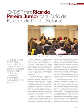 CNB/SP traz Ricardo 
Pereira Junior para Ciclo de 
Estudos de Direito Notarial 
Tabeliães e prepostos prestigiaram o juiz no auditório do Colégio Notarial 
No dia 8 de setembro, o Colégio Notarial 
do Brasil - Seção São Paulo (CNB/SP) trouxe, 
para o 4º Ciclo de Estudos de Direito Nota-rial 
de 2014, o Juiz de Direito da 12ª Vara da 
Família e Sucessões de São Paulo, Ricardo 
Pereira Junior. Na ocasião, o palestrante tratou 
do tema “Aspectos controvertidos da Partilha 
no Divórcio e Inventário Extrajudiciais”, 
reunindo tabeliães e prepostos no auditório 
da instituição. 
Ao longo da exposição, o convidado dei-xou 
claro que é a favor da possibilidade de 
lavratura de inventário extrajudicial com a 
existência de testamento válido e ressaltou 
a importância da mediação e conciliação 
feita pelos notários nos processos de divórcio, 
inventário etc. “Eu lamento a intervenção do 
Conselho Nacional de Justiça no que diz res-peito 
à conciliação e à mediação. Seria mais 
uma parceria muito bem vinda, que no final 
das contas, por pressões externas, acabou não 
se concretizando”, opina juiz. 
Sobre a Lei n° 11.441/2007, que permitiu 
a realização de inventário e de divórcio via 
escritura pública, Ricardo demonstrou bas-tante 
interesse. “Sentimos na prática muitos 
Destaque 
15 
O Juiz de Direito 
da 12ª Vara 
reuniu tabeliães e 
prepostos para a 
palestra “Aspectos 
controvertidos 
da Partilha 
no Divórcio 
e Inventário 
Extrajudiciais” em 
setembro 
benefícios que foram apresentados tanto pelo 
implemento da modificação do Código de 
Processo Civil como pela resolução. O terreno 
era fértil e frutificou”, explicou. No entanto, 
o magistrado ainda considera paternalista o 
sistema judicial brasileiro. “Há sempre a exi-gência 
da intervenção do juiz quando, na rea-lidade, 
muitas vezes sequer as próprias partes 
estão interessadas nesse tipo de supervisão do 
Judiciário que, segundo o CNJ, terá mais de 
100 milhões de processos em andamento até 
o final do ano”. 
O convidado ainda se colocou a favor do 
sigilo da escritura pública, tanto no caso de 
separação quanto de inventário. “Nós senti-mos 
que os tabeliães perdem uma clientela 
que, por questão de proteção pessoal, acaba 
pedindo a decretação do sigilo por via judicial. 
Então acho que deveria ser estudada uma 
medida perante a Corregedoria, da parte dos 
cartórios, para se permitir o sigilo da escritura 
pública ou pelos menos um sigilo parcial para 
que essas pessoas não venham a ter todo o seu 
patrimônio exposto”. Ao fim da exposição, 
o juiz recomendou a recusa da lavratura de 
divórcio extrajudicial quando houver gravidez. 
 
