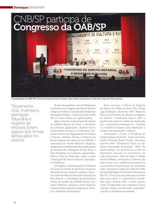 Destaque 
CNB/SP participa de 
Congresso da OAB/SP 
O presidente do CNB/SP, Carlos Fernando Brasil Chaves, falou sobre testamento vital para mais de 700 pessoas 
Testamento 
vital, inventário, 
alienação 
fiduciária e 
registro de 
imóveis foram 
alguns dos temas 
destacados no 
evento 
No dia 6 de setembro, cerca de 700 pessoas 
se reuniram no I Congresso de Direito Notarial 
e Registros Públicos, realizado pela Ordem dos 
Advogados do Brasil – Seção São Paulo (OAB/ 
SP), no Teatro Gazeta, na capital paulista. 
Após a abertura realizada pelo Presidente 
da OAB/SP, Marcos da Costa, o Presidente 
da Comissão organizadora, Raphael Acácio 
Pereira Matos de Souza e o Conselheiro Sec-cional 
e Diretor do Departamento de Cultura 
e Eventos, Umberto D’Urso; o Professor da 
Escola Superior de Advocacia da OAB/SP e 
especialista em Direito Notarial e Registral, 
integrante da Comissão dos Novos Advogados 
do Instituto dos Advogados de São Paulo e 
Vice-Presidente da Comissão organizadora, 
Marcos Vinicius Kikunaga, expôs o tema 
“Teoria geral do Direito Notarial e dos Regis-tros 
Públicos”. 
Em seguida, o desembargador do Tribunal 
da Justiça do Estado de São Paulo, Francisco 
Eduardo Loureiro, proferiu a palestra “Aspec-tos 
Controvertidos da Alienação Fiduciária de 
Bem Imóvel”; e o Presidente da Comissão de 
Direito de Família da OAB/SP, Nelson Sus-sumu 
Shikicima, abordou o tema “Aspectos 
Controvertidos e Atuais na Separação, Divór-cio 
e Inventário Extrajudicial”. 
Após intervalo, o Oficial de Registro 
de Imóveis de Tabião da Serra (SP), Daniel 
Lago Rodrigues, discorreu sobre “Aspectos 
Práticos do Processo de Dúvida no Registro 
de Imóveis”, ressaltando tópicos sobre a 
qualificação registral, a análise de títulos pelo 
juiz, a prenotação prorrogada etc. “A dúvida 
é a resistência imposta pelo registrador à 
instância do interessado”, explicou. 
Finalizando o evento, o Presidente do 
Colégio Notarial do Brasil - Seção São Paulo, 
Carlos Fernando Brasil Chaves, ministrou 
palestra sobre “Testamento Vital” (ou Di-retivas 
Antecipadas de Vontade - DAV). Na 
oportunidade, ele diferenciou a DAV do 
testamento, traçando as características de 
cada instrumento, além de expor o Código 
de Ética Médica, mencionar a confusão que 
pode ocorrer ao se atribuir erroneamente as 
características de procuração ao testamento 
vital e apresentar o banco de dados do CNB/ 
SP, chamado Registro Central de Testamentos 
(RCTO). “O que para uns pode parecer muito 
forte, para outros, é a expressão da vontade. 
Nós temos direitos sobre o nosso próprio 
corpo. O importante é que tenhamos a nossa 
vontade sempre efetivamente respeitada”, 
concluiu o presidente da entidade. 
18 
 