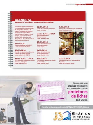 Agende-se 
Agende-se 
setembro/ outubro/ novembro/ dezembro 
22/11/2014 
Curso de Autenticação e Firmas 
Local: Sorocaba 
23/11 a 25/11/2014 
XVI Jornada Notarial 
Iberoamericana 
Local: Havana (Cuba) 
29/11/2014 
Curso de Grafotécnica e 
Documentoscopia 
Local: Itapira 
6/12/2014 
Curso de Grafotécnica 
e Documentoscopia 
Local: Ribeirão Preto 
6/12/2014 
I Encontro de Notários do Estado 
do Maranhão 
Local: São Luis (MA) 
6/12/2014 
Almoço de Confraternização do CNB/SP 
Local: Restaurante Kaá 
Encontram-se em andamento os 
concursos públicos para outorga 
de delegações de notas e de 
registro nos seguintes estados: 
São Paulo, Tocantins, Bahia, 
Distrito Federal, Paraíba, Paraná, 
Sergipe, Espírito Santo, Mato 
Grosso, Mato Grosso do Sul, 
Pernambuco, Piauí, Rio Grande do 
Sul, Rondônia e Roraima. 
12/12/2014 
Conferência da UINL - Regularização 
Fundiária 
Local: Ho Chi Minh (Vietnã) 
Mantenha seus 
arquivos organizados 
e conservados com os 
protetores 
de fichas 
da JS Gráfica. 
Consulte também os modelos de PASTAS e ENVELOPES plásticos 
G R Á F I C A 
R 8/11/2014 
Encontro Regional do CNB/SP 
Local: Presidente Prudente 
10/11/2014 
Reunião de associados e Ciclo de 
Estudos de Direito Notarial 
Local: auditório do CNB/SP 
16/11 a 20/11/2014 
XVI Congresso Brasileiro de Direito 
Notarial e de Registro 
Local: Gramado (RS) 
 