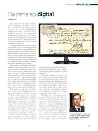 Ponto de Vista 
23 
Da pena ao digital 
Joelson Sell* 
Em 18 de novembro de 1994, o então pre-sidente 
da República, Itamar Franco, sancio-nou 
a Lei Federal n° 8.935, que regulamentou 
o artigo n° 236 da Constituição Federal de 
1988 dispondo sobre os serviços notariais e 
de registros brasileiros. Um dos pontos mais 
importantes dessa legislação, como muitos 
sabem, está no artigo 4°, que fundamenta a 
importância dos serviços dos cartórios extra-judiciais 
serem prestados de modo eficiente 
e adequados à população. 
A origem da atividade notarial e de regis-tro 
confunde-se com a história do Direito e 
da própria humanidade, o que demonstra sua 
importância para a nossa organização social 
desde os tempos mais remotos. No Brasil, 
inicia-se com o período do descobrimento: 
embora Pero Vaz de Caminha não fosse ofi-cialmente 
o escrivão da armada, era ele quem 
narrava oficialmente a descoberta e a posse de 
novas terras para a Coroa Portuguesa. 
Evidentemente, de lá para cá, os tempos 
mudaram drasticamente. O que faz da ins-tituição 
da Lei n° 8.935 apenas uma parte 
desse processo evolutivo para os serviços de 
notas e registros. O Brasil deixou de ser uma 
colônia para tornar-se uma República Fede-rativa. 
E os notários e registradores deixaram 
de servir aos interesses de uma realeza para 
servir a quem realmente importa: a sociedade 
brasileira. Assim, como não poderia deixar de 
ser, o mesmo acontece com as ferramentas: 
saem as penas, entram os sistemas digitais. 
Hoje, a informatização dos cartórios bra-sileiros 
é tida como o principal processo para 
que possam evoluir em sua missão de prestar 
o melhor atendimento possível ao país. Com 
sistemas modernos e atualizados, os cidadãos 
ganham em agilidade, qualidade de serviço e 
segurança dos atos praticados e seus patri-mônios. 
Mas não só isso. Essa evolução traz 
também uma série de benefícios indiretos, 
uma vez que acelera a melhor organização 
e possibilidade de obtenção das informações 
salvaguardadas nos cartórios, dos quais de-pendem 
diversas instituições nacionais. 
Outros benefícios surgem ainda de 
questões ambientais, como a economia do 
material utilizado e o reaproveitamento de 
antigos espaços de armazenamento de docu-mentos, 
o que naturalmente reduz o impacto 
causado pela atividade e amplia sua vertente 
sustentável. 
Para quem ainda pensa ser essa uma 
pauta para o futuro, é preciso ressaltar que 
os serviços eletrônicos de notas e registros já 
são uma realidade, tanto no Brasil como no 
mundo, assim como se trata de um caminho 
sem volta. No cenário global em que vivemos, 
torna-se claro de que não há espaço para a 
sobrevivência de nossa atividade se ela não 
estiver atualizada, modernizada e, principal-mente, 
continuamente eficiente. 
Mais do que isso, a tecnologia nos cartórios 
extrajudiciais brasileiros tem o poder de con-tribuir 
para diminuir as diferenças regionais 
entre os vários estados do país, trazendo mais 
eficácia para o serviço notarial e registral como 
um todo. A tecnologia, portanto, tem a força de 
solidificar os cartórios extrajudiciais enquanto 
instituição de segurança jurídica para a popu-lação 
brasileira também nesta era digital. E é 
com esse objetivo em mente que trabalhamos 
todos os dias: para contribuir na caminhada 
em prover uma instituição ainda mais sóli-da 
ao nosso país – agora eletronicamente. 
*Joelson Sell é diretor de Canais 
e Negócios, graduado em Gestão 
Comercial e um dos fundadores 
da Escriba Informática. 
 