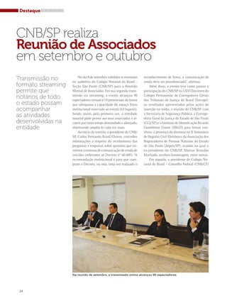 CNB/SP realiza 
Reunião de Associados 
em setembro e outubro 
Transmissão no 
formato streaming 
permite que 
notários de todo 
o estado possam 
acompanhar 
as atividades 
desenvolvidas na 
entidade 
No dia 8 de setembro, tabeliães se reuniram 
no auditório do Colégio Notarial do Brasil - 
Seção São Paulo (CNB/SP) para a Reunião 
Mensal de Associados. Em sua segunda trans-missão 
via streaming, o evento alcançou 90 
espectadores virtuais e 14 presenciais; de forma 
que ultrapassa a capacidade do espaço físico 
institucional reservado ao evento (63 lugares). 
Sendo assim, pela primeira vez, a entidade 
notarial pôde prover aos seus associados o al-cance 
por tanto tempo demandado e almejado, 
objetivando ampliá-lo cada vez mais. 
Ao início da reunião, o presidente do CNB/ 
SP, Carlos Fernando Brasil Chaves, concedeu 
informações a respeito do recebimento das 
perguntas e respostas sobre questões que en-volvem 
a remessa de comunicação de venda de 
veículos (referentes ao Decreto n° 60.489). “A 
recomendação institucional é para que cum-pram 
o Decreto, ou seja, uma vez realizado o 
reconhecimento de firma, a comunicação de 
venda deve ser providenciada”, afirmou. 
Além disso, o evento teve como pautas a 
participação do CNB/SP no LXVI Encontro do 
Colégio Permanente de Corregedores Gerais 
dos Tribunais de Justiça do Brasil (Encoge); 
os resultados apresentados pelas ações de 
inserção na mídia; a reunião do CNB/SP com 
a Secretaria de Segurança Pública, a Correge-doria 
Geral da Justiça do Estado de São Paulo 
(CGJ/SP) e o Instituto de Identificação Ricardo 
Gumbleton Daunt (IIRGD) para firmar con-vênio; 
a presença da diretoria no II Seminário 
de Registro Civil Eletrônico da Associação dos 
Registradores de Pessoas Naturais do Estado 
de São Paulo (Arpen/SP), ocasião na qual o 
ex-presidente do CNB/SP, Mateus Brandão 
Machado, recebeu homenagem, entre outras. 
Em seguida, o presidente do Colégio No-tarial 
do Brasil – Conselho Federal (CNB/CF) 
24 
Na reunião de setembro, a transmissão online alcançou 90 espectadores 
Destaque 
 
