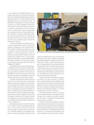 Em outubro, a reunião via streaming alcançou 102 associados, além dos presentes 
25 
e vice-presidente do CNB/SP, Ubiratan Gui-marães, 
falou sobre as Comissões de Assuntos 
Americanos (CAA) da União Internacional do 
Notariado (UINL) e da XVI Jornada Notarial 
Iberoamericana, que ocorrerá em Cuba. “O 
CNB/CF fez a indicação de 22 notários de todo 
o país para as CAA. A próxima reunião será 
entre os dias 23 e 25 de novembro, em Havana, 
e teremos a participação de vários notários 
que já se inscreveram e estão se preparando 
para o importante evento. A participação nes-sas 
comissões é bastante importante porque 
faz com que nós possamos nos integrar nas 
discussões de diversos assuntos que dizem 
respeito à nossa atividade aqui no continente 
americano”, explicou. 
Ao final, o presidente do CNB/SP mencio-nou 
que espera poder anunciar na próxima 
reunião a celebração de um convênio com a 
Universidade Presbiteriana Mackenzie para 
a criação de uma pós-graduação em Direito 
Notarial. “O projeto é para que se inicie no 
primeiro semestre de 2015. Então teremos um 
período para organizar toda a carga horária, 
professores, disciplinas que serão ministradas”. 
Ele também reiterou o convite para que todos 
os interessados participem das Comissões de 
Trabalho do CNB/SP. 
O Presidente da Comissão de Qualidade, o 
3º Tabelião de Notas de Bauru, Demades Má-rio 
Castro, pediu o envio de casos de sucesso 
para que fossem discutidos no Seminário de 
Qualidade. O evento foi realizado no dia 25 de 
outubro, logo após o XIX Simpósio de Direito 
Notarial, que ocorreu no dia 24 de outubro. 
Na edição de outubro da reunião, realizada 
no dia 13, em mais um encontro transmitido 
pela internet para associados em todo o estado, 
a vice-presidente do CNB/SP, Laura Vissotto, 
abriu a reunião destacando o relatório mensal 
com os resultados de atuação da entidade na 
mídia, considerada bem-sucedida. Releases so-bre 
testamento e divórcio ganharam destaque 
em diversos veículos como Revista Veja, Jornal 
O Estado de São Paulo e TV Cultura. Na área 
de marketing, foram apresentados também os 
novos folders desenvolvidos pela entidade com 
o tema “10 Motivos”. 
Houve destaque para o tema do Provimento 
CG nº 22/2014, que trata da digitalização do 
acervo das serventias. “Desde o início das 
tratativas [sobre a implantação do provimen-to], 
o CNB/SP informou à Corregedoria que 
muitas serventias já tinham promovido suas 
respectivas digitalizações e que a normatização 
deveria levar em conta o trabalho já realizado 
pelo tabelião diligente”, ponderou Carlos Brasil. 
Ainda sobre o tema, Laura Vissotto informou 
que a Corregedoria já está ciente das dificulda-des 
que estão sendo encontradas pelos notários 
e registradores para cumprir o provimento na 
forma como foi publicado e esclareceu que as 
entidades estão efetuando uma pesquisa junto 
aos associados para avaliar a situação atual e 
apresentar alternativas à CGJ/SP. 
Outros temas foram colocados em análise 
na reunião, tal como a Portaria nº 54/2014, 
sobre a consulta pública da Corregedoria Geral 
da Justiça acerca de mudanças nas normas de 
Registro de Imóveis relativas aos Condomínios 
de Lotes; a questão da simplificação do proce-dimento 
da Certificação Digital, e a recente 
decisão sobre as Cartas de Sentença. 
Foram destacadas também as parcerias 
entre o Colégio Notarial e as empresas Gimba 
e Kodak, com o objetivo de facilitar a aquisi-ção 
de scanners e materiais de escritório com 
descontos para associados. 
Por fim, a Diretoria do CNB/SP convidou 
os associados para efetuarem suas inscrições e 
comparecerem ao próximo Encontro Regional 
em Presidente Prudente, que será realizado no 
dia 8 de novembro, ao XIX Simpósio de Direito 
Notarial e ao I Seminário da Qualidade, que 
foram realizados nos dias 24 e 25 de outubro. 
 