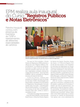 Destaque 
EPM realiza aula inaugural 
do Curso “Registros Públicos 
e Notas Eletrônicos” 
Palestra inaugural 
contou com 
presença de 
membros 
do TJ/SP e 
representantes 
de diferentes 
especialidades 
de cartórios 
26 
Na aula inaugural, o tema predominante foi o Provimento nº 22/2014, que 
trata da regulamentação e de padrões para as cópias de segurança 
Na noite de 18 de setembro, a Escola 
Paulista de Magistratura (EPM) promoveu a 
abertura do curso “Registros Públicos e No-tas 
Eletrônicos”, no auditório da instituição, 
localizado na região central de São Paulo. 
Estiveram presentes alunos do curso, notá-rios 
e registradores, incluindo a diretoria do 
Colégio Notarial do Brasil - Seção São Paulo 
(CNB/SP), além de autoridades do Tribunal 
de Justiça do Estado de São Paulo. 
A mesa de abertura, composta pelo 
presidente do Tribunal de Justiça do Estado 
de São Paulo (TJ/SP), Desembargador José 
Renato Nalini; o presidente da escola Paulista 
de Magistratura, Desembargador Fernando 
Antônio Maia da Cunha; o desembargador 
Marcelo Martins Berthe; e o Corregedor Ge-ral 
de Justiça de São Paulo, Desembargador 
Hamilton Elliot Akel, saudou os alunos e 
convidados da noite. 
O Presidente do Colégio Notarial do Brasil 
– Seção São Paulo (CNB/SP), Carlos Fernando 
Brasil Chaves; o Oficial do Primeiro Registro 
de Imóveis da Capital, Flauzilino Araújo 
dos Santos; o 2º Oficial de Registro Civil 
de São José dos Campos e Vice Presidente 
da Associação dos Registradores de Pessoas 
Naturais do Estado de São Paulo (Arpen/SP), 
Luiz Carlos Vendramin Jr; o Juiz Assessor da 
Corregedoria Geral da Justiça do Estado de 
São Paulo (CGJ/SP) e coordenador da área de 
Registros Públicos da EPM, Gustavo Henrique 
Bretas Marzagão; e o Oficial do 5º Registro de 
Imóveis da Capital, Sérgio Jacomino, também 
prestigiaram o evento. 
Além de ressaltar a importância das 
aulas para as serventias, o presidente do TJ/ 
SP ressaltou a publicação do Provimento nº 
22/2014, que trata da regulamentação e de 
padrões para as cópias de segurança, conheci-do 
como backup. “O extrajudicial se adiantou 
ao judicial no sentido que estamos numa era 
cibernética que é irreversível”, afirmou. Ainda 
sobre o tema, Nalini explicou que os cartórios 
avançaram no caminho da informatização 
“não apenas com a mera substituição da 
 