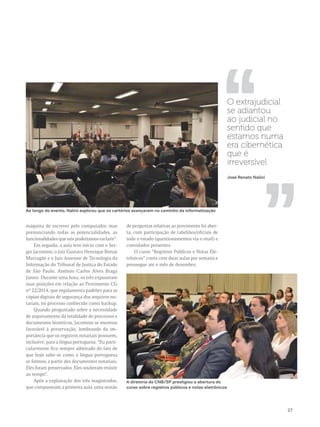 ,, ,, 
27 
O extrajudicial 
se adiantou 
ao judicial no 
sentido que 
estamos numa 
era cibernética 
que é 
irreversível 
José Renato Nalini 
Ao longo do evento, Nalini explicou que os cartórios avançaram no caminho da informatização 
máquina de escrever pelo computador, mas 
prenunciando todas as potencialidades, as 
funcionalidades que nós poderíamos esclarir”. 
Em seguida, a aula teve início com o Ser-gio 
Jacomino, o juiz Gustavo Henrique Bretas 
Marzagão e o Juiz Assessor de Tecnologia da 
Informação do Tribunal de Justiça do Estado 
de São Paulo, Antônio Carlos Alves Braga 
Junior. Durante uma hora, os três expuseram 
suas posições em relação ao Provimento CG 
nº 22/2014, que regulamenta padrões para as 
cópias digitais de segurança dos arquivos no-tariais, 
no processo conhecido como backup. 
Quando perguntado sobre a necessidade 
de arquivamento da totalidade de processos e 
documentos históricos, Jacomino se mostrou 
favorável à preservação, lembrando da im-portância 
que os registros notariais possuem, 
inclusive, para a língua portuguesa. “Eu parti-cularmente 
fico sempre admirado do fato de 
que hoje sabe-se como a língua portuguesa 
se formou a partir dos documentos notariais. 
Eles foram preservados. Eles souberam resistir 
ao tempo”. 
Após a explanação dos três magistrados, 
que compuseram a primeira aula, uma sessão 
de perguntas relativas ao provimento foi aber-ta, 
com participação de tabeliães/oficiais de 
todo o estado (questionamentos via e-mail) e 
convidados presentes. 
O curso “Registros Públicos e Notas Ele-trônicos” 
conta com duas aulas por semana e 
prossegue até o mês de dezembro. 
A diretoria do CNB/SP prestigiou a abertura do 
curso sobre registros públicos e notas eletrônicos 
 