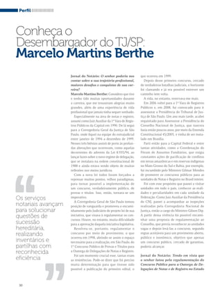 Perfil 
Conheça o 
Desembargador do TJ/SP: 
Marcelo Martins Berthe 
,, 
30 
Jornal do Notário: O senhor poderia nos 
contar sobre a sua trajetória profissional, 
maiores desafios e conquistas de sua car-reira? 
Marcelo Martins Berthe: Considero que tive 
e tenho tido muitas oportunidades durante 
a carreira, que me trouxeram alegrias muito 
grandes, além de uma experiência de vida 
profissional que jamais tinha sequer sonhado. 
Especialmente na área de notas e registro, 
assumi como Juiz Auxiliar da 1ª Vara de Regis-tros 
Públicos da Capital em 1990. De lá segui 
para a Corregedoria Geral da Justiça de São 
Paulo, onde fiquei na equipe do extrajudicial 
entre janeiro de 1994 a dezembro de 1999. 
Nesses três biênios assisti de perto às profun-das 
alterações que ocorreram, como aquelas 
decorrentes do advento da Lei 8.935/94, ao 
lançar luzes sobre o novo regime de delegação, 
que se instalara na ordem constitucional de 
1988 e ainda estava sendo objeto de muitas 
reflexões nos meios jurídicos. 
Com a nova lei todos foram forçados a 
repensar muitos pontos, velhos paradigmas, 
para tornar possível a implementação de 
um concurso, verdadeiramente público, de 
provas e títulos. Isso, então, tornara-se um 
imperativo. 
A Corregedoria Geral de São Paulo tomou 
posição de vanguarda e promoveu o encami-nhamento 
pelo Judiciário de projeto lei de sua 
iniciativa, que visava à regulamentar os con-cursos. 
Houve, no entanto, muita dificuldade 
para a aprovação daquela iniciativa legislativa. 
Resolveu-se, portanto, regulamentar o 
concurso por meio de provimento, o que 
ocorreu em 1998, abrindo-se assim o espaço 
necessário para a realização, em São Paulo, do 
1° Concurso Público de Provas e Títulos para 
a Outorga de Delegações de Notas e Registro. 
Foi um momento crucial esse, tantas eram 
as resistências. Pode-se dizer que foi preciso 
muita determinação para que tivesse sido 
possível a publicação do primeiro edital, o 
que ocorreu em 1999. 
Depois desse primeiro concurso, cercado 
de verdadeiras batalhas judiciais, o horizonte 
foi clareando e já era possível entrever um 
caminho sem volta. 
A vida, no entanto, reservava-me mais. 
Em 2006 voltei para a 1ª Vara de Registros 
Públicos e, em 2008, fui convocado para ir 
assessorar a Presidência do Tribunal de Jus-tiça 
de São Paulo. Um ano mais tarde, acabei 
requisitado para Assessorar a Presidência do 
Conselho Nacional de Justiça, que nascera 
fazia então poucos anos, por meio da Emenda 
Constitucional 45/2005, e vinha de ser insta-lado 
em Brasília. 
Parti então para a Capital Federal e entre 
tantas atividades, como a Coordenação do 
Fórum de Assuntos Fundiários, que exigia 
constantes ações de pacificação de conflitos 
em terras amazônicas e em reservas indígenas 
no Mato Grosso do Sul e Bahia, por exemplo, 
fui incumbido pelo Ministro Gilmar Mendes 
de promover os concursos públicos para as 
unidades de Notas e Registro no Brasil inteiro. 
Foi com esse propósito que passei a visitar 
unidades em todo o país, conhecer as reali-dades 
e peculiaridades em cada unidade da 
Federação. Como Juiz Auxiliar da Presidência 
do CNJ, passei a acompanhar as inspeções 
realizadas pela Corregedoria Nacional de 
Justiça, então a cargo do Ministro Gilson Dip. 
A partir dessa vivência foi possível encami-nhar 
uma proposta de regulamentação ao 
Conselho, que previa reconhecer as unidades 
vagas e depois levá-las a concurso, segundo 
regras aceitáveis para um provimento aberto, 
público e isonômico, objetivo que apenas 
um concurso público, cercado de garantias, 
poderia alcançar. 
Jornal do Notário: Tendo em vista que 
o senhor lutou pela regulamentação do 
Concurso Público para a Outorga de De-legações 
de Notas e de Registro no Estado 
Os serviços 
notariais avançam 
para solucionar 
questões de 
sucessão 
hereditária, 
realizando 
inventários e 
partilhas com 
reconhecida 
eficiência 
,, 
 