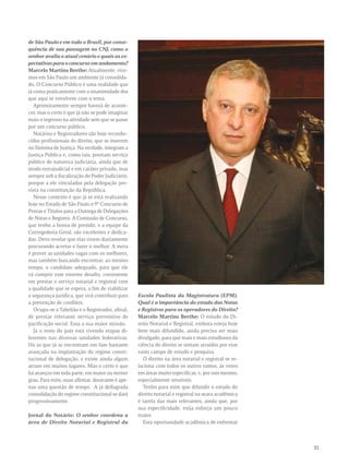 31 
de São Paulo e em todo o Brasil, por conse-quência 
de sua passagem no CNJ, como o 
senhor avalia o atual cenário e quais as ex-pectativas 
para o concurso em andamento? 
Marcelo Martins Berthe: Atualmente, vive-mos 
em São Paulo um ambiente já consolida-do. 
O Concurso Público é uma realidade que 
já conta praticamente com a unanimidade dos 
que aqui se envolvem com o tema. 
Aprimoramento sempre haverá de aconte-cer, 
mas o certo é que já não se pode imaginar 
mais o ingresso na atividade sem que se passe 
por um concurso público. 
Notários e Registradores são hoje reconhe-cidos 
profissionais do direito, que se inserem 
no Sistema de Justiça. Na verdade, integram a 
Justiça Pública e, como tais, prestam serviço 
público de natureza judiciária, ainda que de 
modo extrajudicial e em caráter privado, mas 
sempre sob a fiscalização do Poder Judiciário, 
porque a ele vinculados pela delegação pre-vista 
na constituição da República. 
Nesse contexto é que já se está realizando 
hoje no Estado de São Paulo o 9° Concurso de 
Provas e Títulos para a Outorga de Delegações 
de Notas e Registro. A Comissão de Concurso, 
que tenho a honra de presidir, e a equipe da 
Corregedoria Geral, são excelentes e dedica-das. 
Devo revelar que elas vivem diariamente 
procurando acertar e fazer o melhor. A meta 
é prover as unidades vagas com os melhores, 
mas também buscando encontrar, ao mesmo 
tempo, o candidato adequado, para que ele 
vá cumprir esse enorme desafio, consistente 
em prestar o serviço notarial e registral com 
a qualidade que se espera, a fim de viabilizar 
a segurança jurídica, que virá contribuir para 
a prevenção de conflitos. 
Ocupa-se o Tabelião e o Registrador, afinal, 
de prestar relevante serviço preventivo de 
pacificação social. Essa a sua maior missão. 
Já o resto do país está vivendo etapas di-ferentes 
nas diversas unidades federativas. 
Há as que já se encontram em fase bastante 
avançada na implantação do regime consti-tucional 
de delegação, e existe ainda algum 
atraso em muitos lugares. Mas o certo é que 
há avanços em toda parte, em maior ou menor 
grau. Para mim, ouso afirmar, doravante é ape-nas 
uma questão de tempo. A já deflagrada 
consolidação do regime constitucional se dará 
progressivamente. 
Jornal do Notário: O senhor coordena a 
área de Direito Notarial e Registral da 
Escola Paulista da Magistratura (EPM). 
Qual é a importância do estudo das Notas 
e Registros para os operadores do Direito? 
Marcelo Martins Berthe: O estudo do Di-reito 
Notarial e Registral, embora esteja hoje 
bem mais difundido, ainda precisa ser mais 
divulgado, para que mais e mais estudiosos da 
ciência do direito se sintam atraídos por esse 
vasto campo de estudo e pesquisa. 
O direito na área notarial e registral se re-laciona 
com todos os outros ramos, às vezes 
em áreas muito específicas, e, por isso mesmo, 
especialmente sensíveis. 
Tenho para mim que difundir o estudo do 
direito notarial e registral na seara acadêmica 
é tarefa das mais relevantes, ainda que, por 
sua especificidade, exija esforço um pouco 
maior. 
Esta oportunidade acadêmica de enfrentar 
 