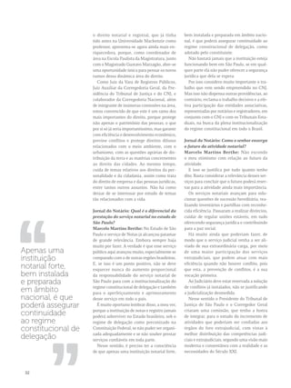 o direito notarial e registral, que já tinha 
tido antes na Universidade Mackenzie como 
professor, apresenta-se agora ainda mais en-riquecedora, 
porque, como coordenador de 
área na Escola Paulista da Magistratura, junto 
com o Magistrado Gustavo Marzagão, abre-se 
uma oportunidade única para pensar os novos 
rumos dessa dinâmica área do direito. 
Como Juiz da Vara de Registros Públicos, 
Juiz Auxiliar da Corregedoria Geral, da Pre-sidência 
do Tribunal de Justiça e do CNJ, e 
colaborador da Corregedoria Nacional, além 
de integrante de inúmeras comissões na área, 
estou convencido de que este é um ramo dos 
mais importantes do direito, porque protege 
não apenas o patrimônio das pessoas, o que 
por si só já seria importantíssimo, mas garante 
com eficiência o desenvolvimento econômico, 
previne conflitos e protege direitos difusos 
relacionados com o meio ambiente, com o 
urbanismo, com as questões agrárias de dis-tribuição 
da terra e as matérias concernentes 
ao direito das cidades. Ao mesmo tempo, 
cuida de temas relativos aos direitos da per-sonalidade 
e da cidadania, assim como trata 
do direito de empresa e das pessoas jurídicas, 
entre tantos outros assuntos. Não há como 
deixar de se interessar por estudo de temas 
tão relacionados com a vida. 
Jornal do Notário: Qual é o diferencial da 
prestação do serviço notarial no estado de 
São Paulo? 
Marcelo Martins Berthe: No Estado de São 
Paulo o serviço de Notas já alcançou patamar 
de grande relevância. Embora sempre haja 
muito por fazer. A verdade é que esse serviço 
público aqui avançou muito, especialmente se 
comparado com o de outras regiões brasileiras. 
E, se isso é um ponto positivo, não se deve 
esquecer nunca do aumento proporcional 
da responsabilidade do serviço notarial de 
São Paulo para com a institucionalização do 
regime constitucional de delegação e também 
para o aperfeiçoamento e aprimoramento 
desse serviço em todo o país. 
É muito oportuno lembrar disso, a meu ver, 
porque a instituição de notas e registro jamais 
poderá sobreviver no Estado brasileiro, sob o 
regime de delegação como preconizado na 
Constituição Federal, se não puder ser organi-zada 
adequadamente e se não souber prestar 
serviços confiáveis em toda parte. 
Nesse sentido, é preciso ter a consciência 
de que apenas uma instituição notarial forte, 
bem instalada e preparada em âmbito nacio-nal, 
é que poderá assegurar continuidade ao 
regime constitucional de delegação, como 
adotado pelo constituinte. 
Não bastará jamais que a instituição esteja 
funcionando bem em São Paulo, se em qual-quer 
parte ela não puder oferecer a segurança 
jurídica que dela se espera. 
Por isso considero muito importante o tra-balho 
que vem sendo empreendido no CNJ. 
Mas isso não dispensa outras providências, ao 
contrário, reclama o trabalho decisivo e a efe-tiva 
participação das entidades associativas, 
representadas por notários e registradores, em 
conjunto com o CNJ e com os Tribunais Esta-duais, 
na busca da plena institucionalização 
do regime constitucional em todo o Brasil. 
Jornal do Notário: Como o senhor enxerga 
o futuro da atividade notarial? 
Marcelo Martins Berthe: Não escondo 
o meu otimismo com relação ao futuro da 
atividade. 
E isso se justifica por tudo quanto tenho 
dito. Basta considerar a relevância desses ser-viços 
para concluir que o futuro poderá reser-var 
para a atividade ainda mais importância. 
Os serviços notariais avançam para solu-cionar 
questões de sucessão hereditária, rea-lizando 
inventários e partilhas com reconhe-cida 
eficiência. Passaram a realizar divórcios, 
cuidar de regular uniões estáveis, em tudo 
oferecendo segurança jurídica e contribuindo 
para a paz social. 
Há muito ainda que poderiam fazer, de 
modo que o serviço judicial venha a ser ali-viado 
de sua extraordinária carga, por meio 
de uma maior participação dos serviços 
extrajudiciais, que podem atuar com mais 
eficiência quando não houver conflito, pois 
que esta, a prevenção de conflitos, é a sua 
vocação primeira. 
Ao Judiciário deve estar reservada a solução 
de conflitos já instalados, não se justificando 
a judicialização desmedida. 
Nesse sentido o Presidente do Tribunal de 
Justiça de São Paulo e o Corregedor Geral 
criaram uma comissão, que tenho a honra 
de integrar, para o estudo do incremento de 
atividades que poderiam ser confiadas aos 
órgãos do foro extrajudicial, com vistas à 
melhor distribuição das competências judi-ciais 
e extrajudiciais, segundo uma visão mais 
moderna e consentânea com a realidade e as 
necessidades do Século XXI. 
,, 
Apenas uma 
instituição 
notarial forte, 
bem instalada 
e preparada 
em âmbito 
nacional, é que 
poderá assegurar 
continuidade 
ao regime 
constitucional de 
delegação 
,, 
32 
 