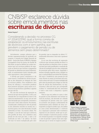 Tira Dúvidas 
* Rafael Depieri é assessor 
jurídico do CNB/SP. Advogado, 
é bacharel em Direito pela 
Universidade Presbiteriana 
Mackenzie e pós-graduado em 
Direito Notarial e Registral pela 
Faculdade Arthur Thomas. Envie 
sua dúvida para cnbjuridico@ 
cnbsp.org.br 
CNB/SP esclarece dúvida 
sobre emolumentos nas 
escrituras de divórcio 
Rafael Depieri* 
Considerando a decisão no processo CG 
nº 2014/123740, qual a forma correta de 
estabelecer os emolumentos nas escrituras 
de divórcios com e sem partilha, que 
prevêem o pagamento de pensão ou de 
alimentos sem prazo determinado? 
Inicialmente, cumpre salientar que a 
decisão supramencionada foi proferida em 
resposta à consulta do Colégio Notarial do 
Brasil – Seção São Paulo (CNB/SP) à Egrégia 
Corregedoria Geral da Justiça do Estado de 
São Paulo, na qual se definiu em caráter nor-mativo 
que nas escrituras públicas de sepa-ração 
ou divórcio que incluem o pagamento 
de pensão ou alimentos por prazo indetermi-nado, 
os emolumentos sejam cobrados pelo 
valor equivalente a doze prestações. 
A dúvida que parece remanescer é de 
como inserir o resultado do cálculo da pen-são 
ou dos alimentos no cômputo do valor 
da escritura pública. Para estabelecer uma 
forma de cobrança, é necessário ponderar 
duas possíveis situações, quais sejam as es-crituras 
em que há bens a partilhar e aquelas 
em que não há. 
No caso das escrituras de separação ou 
divórcio em que não há partilha, o valor a ser 
cobrado deve ser enquadrado no item 6.2 da 
tabela de emolumentos, ou seja, um ato sem 
valor declarado que corresponde a trezentos e 
nove reais e vinte e dois centavos. No entanto, 
considerando a definição do valor da pensão 
ou dos alimentos inserido no mesmo ato, a 
escritura passa a ter valor declarado, ficando 
submetida ao item 1 da mesma tabela. Por 
exemplo: o caso de um casal que se divorcia 
sem partilha de bens, mas estabelece uma 
pensão de mil reais por mês, o valor a ser 
verificado no item 1 da tabela é de doze 
mil reais (12 meses multiplicado pelo valor 
da pensão), que se enquadra na alínea “e”, 
totalizando oitocentos e oito reais e quatorze 
centavos. 
Já no caso das escrituras de separação 
e divórcio que incluem partilha de bens e o 
valor de pensão ou alimentos, deve-se somar 
aos bens que serão partilhados o resultado do 
cálculo da multiplicação do valor estipulado 
da prestação pelos doze meses. Seguindo o 
mesmo exemplo sugerido acima, imagine-se 
que o casal partilhará um imóvel de trezentos 
mil reais e estabeleceu uma pensão de mil 
reais: Devem-se somar os trezentos mil reais, 
mais os doze mil reais (12 meses multiplicado 
pelo valor da pensão) para chegar ao valor da 
base de cálculo dos emolumentos, ou seja, 
trezentos e doze mil reais, que corresponde 
à alínea “o”, totalizando dois mil, setecentos 
e vinte e sete reais e cinquenta e quatro 
centavos. 
Note-se que em ambos os casos o valor 
da pensão ou dos alimentos está incluso no 
total da escritura, não devendo ser cobrada 
a estipulação de pensão como ato à parte 
ou acessório. Isto porque o arbitramento de 
emolumentos pelos tabeliães de notas cor-responde 
ao negócio jurídico que, em ambos 
os casos acima demonstrados é o divórcio 
ou a separação e possuem valor econômico 
expresso no ato notarial, sendo que no pri-meiro 
exemplo o numerário passou a existir 
em virtude da pensão e no segundo exemplo 
o valor da pensão é apenas mais uma espe-cificação 
que se inclui no negócio jurídico. 
33 
 