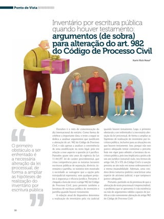 ,, 
38 
Outubro é o mês de comemoração do 
dia internacional do notário. Como forma de 
celebrar a importante data, o texto a seguir se 
dedica a analisar argumentos que justificam 
a alteração do art. 982 do Código de Processo 
Civil, e não apenas a analisar a conveniência 
de uma modificação no texto legal, pois em 
relação a esse aspecto a questão já é pacífica. 
Passados quase oito anos da vigência da Lei 
11.441/07, lei de caráter procedimental, que 
criou competência para os notários lavrarem 
escrituras públicas de separação, divórcio, in-ventário 
e partilha, os notários tem mostrado 
à sociedade as vantagens que a opção pelo 
extrajudicial representa, sem qualquer preju-ízo 
à segurança e eficácia jurídica. Portanto, é 
chegada a hora de rever o artigo 982 do Código 
de Processo Civil, para permitir também a 
lavratura de escritura pública de inventário e 
partilha quando houver testamento. 
A redação atual do dispositivo determina 
a realização do inventário pela via judicial 
quando houver testamento. Logo, o primeiro 
obstáculo a ser enfrentado é a necessária alte-ração 
da lei processual, de forma a ampliar as 
hipóteses de realização do inventário por es-critura 
pública, inclusive para as situações em 
que houver testamento. Isso, porque não nos 
parece adequado tentar contornar o preceito 
hoje em vigor para admitir a lavratura da es-critura 
pública, pois isso implicaria a prática de 
um ato jurídico (notarial) nulo, nos termos do 
artigo 166, IV e VII, do Código Civil e a sanção 
prevista ao ato nulo em nosso ordenamento é 
a eterna insanabilidade. Ademais, uma con-duta 
desta natureza poderia caracterizar uma 
espécie de ativismo judicial, o que tampouco 
parece adequado. 
Portanto, partindo-se da premissa de que a 
alteração do texto processual é imprescindível, 
o problema que se apresenta é o da existência 
ou não de argumentos válidos capazes de jus-tificar 
a tão conveniente alteração do artigo 982 
do Código de Processo Civil. 
Ponto de Vista 
Inventário por escritura pública 
quando houver testamento: 
argumentos (de sobra) 
para alteração do art. 982 
do Código de Processo Civil 
Karin Rick Rosa* 
O primeiro 
obstáculo a ser 
enfrentado é 
a necessária 
alteração da lei 
processual, de 
forma a ampliar 
as hipóteses de 
realização do 
inventário por 
escritura pública 
,, 
 