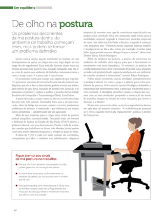 Em equilíbrio 
De olho na postura 
Os problemas decorrentes 
da má postura dentro do 
ambiente de trabalho começam 
leves, mas podem se tornar 
um problema definitivo 
Quem nunca sentiu aquele incômodo na lombar, ou um 
formigamento na perna, ao chegar em casa, logo depois de um 
longo dia de expediente? Ficar sentado durante várias horas na 
mesma posição pode parecer uma situação tranquila, mas não é: 
os erros de postura no ambiente de trabalho costumam cobrar a 
conta a longo prazo. E o preço não é nada barato. 
Os incômodos começam a surgir mais rápido do que se pensa. 
“Os primeiros sintomas decorrentes de uma atitude postural ina-dequada, 
42 
que são a dor e o desconforto, podem ocorrer, em média, 
após menos de uma hora, variando de acordo com a posição e os 
músculos envolvidos”, explica o médico e membro da Sociedade 
Brasileira de Ortopedia e Traumatologia (Sbot), Luis Pollon. 
A partir de então, o corpo começa a alertar os erros ocorridos 
durante todo este período. Atividades feitas sem a devida orien-tação, 
além de fadiga em excesso, podem acarretar gravíssimos 
problemas de postura. A obesidade – que influencia em muitos 
outros problemas – também pode ser um agravante. 
Mais do que prejuízos para o corpo, estes vícios de postura 
podem atrapalhar a produtividade. Pensando nisto, até mesmo 
o Tribunal de Justiça do Estado de São Paulo (TJ/SP) adotou a 
ginástica laboral com seus funcionários. Desde o mês de setem-bro, 
aqueles que trabalham no fórum João Mendes Júnior podem 
fazer uma sessão semanal de ginástica, sempre às quartas-feiras. 
A ideia do TJ/SP é cada vez mais comum em escritórios, 
companhias privadas e também nos tabelionatos. Algumas 
empresas já mantêm este tipo de consultoria especializada em 
proporcionar atividade física em ambientes onde exista pouca 
mobilidade corporal. Segundo a Conservare, uma das empresas 
do ramo com sedes em São Paulo e Barueri, o segredo é começar 
com pequenos atos. “Podemos incluir algumas práticas simples 
e incorporá-las ao dia-a-dia, como por exemplo, levantar para 
beber água periodicamente, alongar braços e pernas”, afirma seu 
Diretor-Geral, Edson Rodrigues. 
Além da melhora na postura, a prática de exercícios no 
ambiente de trabalho abre espaço para que o funcionário se 
movimente com mais frequência. “O estímulo às práticas de 
condicionamento físico tem se mostrado de grande valia, seja para 
os índices de produtividade, seja pela satisfação em um ambiente 
de trabalho saudável e estimulante”, ressalta Edson Rodrigues. 
Pollon ainda recomenda outras atividades complementares 
à ginástica laboral, tal como a yoga e o pilates, para evitar pro-blemas 
de postura. Mas tanto ele quanto Rodrigues defendem a 
ergonomia nos movimentos como o principal tratamento para o 
vício postural. A disciplina científica estuda a relação das pes-soas 
com as suas atividades, propondo a otimização do modo 
de trabalho, sempre no intuito de evitar situações que levem a 
doenças e acidentes. 
No entanto, para surtir efeito, as técnicas ergonômicas devem 
ser aplicadas de maneira contínua. “A realfabetização postural 
só é efetiva quando exercitada regularmente”, pontua o diretor 
da Conservare. 
Fique atento aos sinais 
de má postura no trabalho: 
l Pés que não ficam apoiados por completo no chão 
podem gerar falta de circulação nas pernas 
l A coluna deve se encaixar confortavelmente no 
espaldar da cadeira, por isso escolha bem o modelo 
que irá usar 
l Para quem trabalha com computadores, a altura certa 
do monitor é aquela onde não se faça pressão aos 
músculos do pescoço. Deixar o monitor em linha reta 
aos olhos é uma boa solução 
 