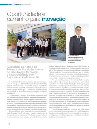 Meu Cartório 
Oportunidade é 
caminho para inovação 
A possibilidade de combinar a cultura jurídica com a empre-sarial 
fez com que o Tabelião de Notas e de Protestos de Pilar do 
Sul (SP), Milton Fernando Lamanauskas, iniciasse sua trilha na 
atividade notarial. Recebendo uma média diária de 200 pessoas 
por uma equipe composta por 11 funcionários, a serventia prima 
pela qualidade do atendimento, impulsionada pelas facilidades 
tecnológicas. 
“Quando assumi a serventia, os usuários se amontoavam num 
balcão improvisado, não se observava prioridade de atendimento”, 
relembra Lamanauskas. Por conta de episódios como esse, a organi-zação 
44 
do serviço foi o ponto crucial para o repaginamento do estabe-lecimento. 
“Novos equipamentos de informática foram adquiridos 
(computadores, scanners e impressoras), o mobiliário e o layout re-novados 
e implantando um sistema próprio de gerenciamento de ser-ventias, 
otimizando diversas rotinas que eram feitas manualmente”. 
Da mesma forma, houve um pesado investimento na qualifi-cação 
da equipe, a fim de reformular a visão dos usuários sobre a 
prestação de serviços da serventia. O tabelião conta que todos os 
escreventes de notas foram formados na Escola de Escreventes do 
Colégio Notarial do Brasil – Seção São Paulo (CNB/SP), além de 
terem participado dos cursos de “Grafotécnica e Documentosco-pia” 
e “Autenticação e Reconhecimento de Firmas” da entidade. 
“A informação é o elemento primordial para que os cidadãos 
afastem o preconceito com os serviços extrajudiciais e passem a 
enxergar como um instrumento a sua disposição, para satisfazer 
suas dúvidas e afastar suas inseguranças”, afirma. 
Para Lamanauskas, uma serventia mal trabalhada e usuários 
mal atendidos representaram, de imediato, uma oportunidade 
de melhora para a serventia de Pilar do Sul. Por isso, prima pelo 
diálogo entre o tabelião, a população e o judiciário, buscando evi-denciar 
a verdadeira importância da atividade notarial. “Do prisma 
da comunidade, experienciamos uma significativa interação com o 
Poder Público municipal e legislativo, atuando coordenadamente 
com o registro imobiliário na regularização de loteamentos ir-regulares, 
na modificação da legislação, criando procedimentos 
que facilitam a vida do cidadão; igualmente colaborando com a 
polícia civil do município, explicando a importância dos serviços 
notariais, especialmente da identificação de pessoas e fornecen-do 
informações para coibir fraudes. No âmbito judicial, há uma 
grande proximidade com os advogados que atuam na comarca, 
com grande fluxo de serviços”. 
Por meio da capacitação dos prepostos, que estão aptos a 
aconselhar os usuários e praticar os atos com a máxima segurança 
jurídica possível, o tabelionato busca soluções dentro dos limites 
da lei para prevenir litígios, garantir a estabilidade das relações 
jurídicas e efetivar direitos. 
Tabelionato de Notas e de 
Protestos de Pilar do Sul investe 
no tripé diálogo, tecnologia 
e capacitação pelo bom 
funcionamento da serventia 
O tabelião Milton 
Lamanauskas investe na 
organização da serventia 
e na capacitação dos 
prepostos 
 