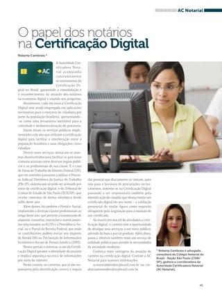 das pessoas que diariamente os visitam, quer 
seja para a lavratura de procurações ou tes-tamentos, 
inserem-se na Certificação Digital 
passando a ser responsáveis também pela 
identificação do cidadão que deseja emitir um 
certificado digital em seu nome – a validação 
presencial do titular figura como requisito 
obrigatório pela Legislação para a emissão de 
um certificado. 
Ao inserir em seu rol de atividades a certi-ficação 
digital, o cartório tem a oportunidade 
de divulgar seus serviços a um novo público, 
advindo da busca por tal produto. Além disso, 
passa a oferecer também mais um serviço de 
utilidade pública para atender às necessidades 
da sociedade moderna. 
Conheça mais vantagens da atuação do 
cartório na certificação digital. Contate a AC 
Notarial para maiores informações: 
acnotarial@redeicpbrasil.com.br ou cre-denciamento@ 
redeicpbrasil.com.br 
45 
O papel dos notários 
na Certificação Digital 
Roberta Cambraia * 
AC Notarial 
A Autoridade Cer-tificadora 
Nota-rial 
acompanha 
constantemente 
os movimentos da 
Certificação Di-gital 
no Brasil, garantindo a consolidação e 
o reconhecimento da atuação dos notários 
na economia digital e visando seu progresso. 
Atualmente, cada vez mais a Certificação 
Digital vem sendo empregada em aplicações 
necessárias para o exercício da cidadania por 
parte da população brasileira, apresentando- 
-se como uma ferramenta inevitável para a 
celeridade e desburocratização de processos. 
Vários foram os serviços públicos imple-mentados 
este ano que utilizam a certificação 
digital para facilitar a interlocução entre a 
população brasileira e suas obrigações como 
cidadãos. 
Dentre esses serviços, destacam-se siste-mas 
desenvolvidos para facilitar os processos 
comunicacionais entre diversos órgãos públi-cos 
e os profissionais de sua classe. É o caso 
de Varas do Trabalho do Distrito Federal (DF), 
que em setembro passaram a utilizar o Proces-so 
Judicial Eletrônico da Justiça do Trabalho 
(PJe-JT), sistema que só pode ser acessado por 
meio da certificação digital, e do Tribunal de 
Contas do Estado de São Paulo (TCE/SP), que 
recebe contratos de forma eletrônica desde 
julho deste ano. 
Além destes, há também o Portal e-Social, 
implantado a diversas classes profissionais ao 
longo deste ano, que permite a transmissão de 
arquivos, consultas, inscrições e outros assun-tos 
relacionados ao FGTS e à Previdência So-cial, 
ou o Portal da Receita Federal, por onde 
os contribuintes podem enviar seu Imposto 
de Renda (IR) ou Declaração de Informações 
Econômico-fiscais de Pessoa Jurídica (DIPJ). 
Nestes portais e sistemas, o uso da Certifi-cação 
Digital garante a identidade do usuário 
e implica segurança na troca de informações 
por meio da internet. 
Neste cenário, os cartórios, que já são res-ponsáveis 
pela identificação correta e segura 
* Roberta Cambraia é advogada, 
consultora do Colégio Notarial do 
Brasil - Seção São Paulo (CNB/ 
SP), gestora e coordenadora da 
Autoridade Certificadora Notarial 
(AC Notarial). 
 