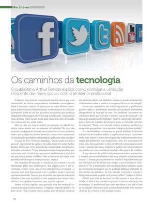 O publicitário Arthur Bender explica como conciliar a utilização 
crescente das redes sociais com o ambiente profissional 
A internet é um meio de comunicação dito imersivo já que o seu 
consumidor, ao utilizar computadores, notebooks e smartphones, 
tende a dar pouca atenção ao que ocorre ao redor. Pessoas conec-tadas 
46 
pelos celulares (dados da Anatel mostram que esta atividade 
já responde a 40% do uso dos aparelhos atualmente) gastam horas 
respondendo mensagens via Whatsapp e publicando conteúdo nas 
mais diversas redes sociais. Com uma música no fone de ouvido, 
este isolamento fica ainda maior. 
Mas, se cada vez mais a internet está presente na vida do bra-sileiro, 
como ajustar isto ao ambiente de trabalho? No caso dos 
cartórios, uma questão ainda se torna mais vital: em uma profissão 
onde a privacidade do cliente é essencial, como evitar o vazamento 
de informações que podem afetar negócios públicos e vidas privadas? 
O autor do livro “Personal Branding - Construindo sua marca 
pessoal” e presidente da agência de publicitária Key Jump, Arthur 
Bender, afirma que com o aumento da conectividade, funcionário e 
indivíduo se fundem. “O que precisamos todos compreender é que 
não existe mais o horário em que somos profissionais e o horário 
em que somos apenas cidadãos. Tudo se mistura e não existe mais 
possibilidade de separar estas personas”, explica. 
Em empresas de inovação e comunicação é comum o uso de 
tecnologias pelos seus funcionários. Em alguns casos, é até in-centivado. 
Porém, neste caso, existe uma diferença estrutural – a 
empresa não atua diretamente com o público, tendo o seu foco 
apenas no resultado. No caso das serventias, que operam à vista dos 
cidadãos e têm uma reputação a zelar, prepostos que atuam com o 
celular à vista podem transmitir uma postura negativa. 
Porém isso não significa uma privação total dos meios de co-municação 
para os funcionários. O segredo, segundo Bender, é o 
bom senso. “Não existem muitas saídas além de tentar construir 
um ambiente aberto e de confiança em que se possa conversar com 
colaboradores sobre o positivo e o negativo do uso da tecnologia”. 
Como um especialista em marketing pessoal, o publicitário 
gaúcho explica a ponderação equivale para qualquer profissional, 
independente da área que ele atue. “No ambiente corporativo en-contramos 
gente que não tem a mínima noção de civilidade e de 
educação quando usa tecnologias”. Para ele, quem não sabe distin-guir 
as horas de trabalho das de lazer acaba se tornando mal visto 
no mercado. “Todos, sem exceção, mais se expõem e perdem em 
imagem do que ganham com o uso da tecnologia e da conectividade”. 
A conectividade se transformou na grande atividade de diversão 
e de contato do brasileiro médio. A expectativa é de que, com jovens 
tendo mais acesso às novas tecnologias, essa realidade se torne mais 
ampla. Em ambientes mais tradicionais como nos tabelionatos de 
notas, uma discussão sobre o tema envolvendo os funcionários pode 
resolver grandes dúvidas e estabelecer padrões de comportamento 
que satisfaçam a necessidade de tabeliães, da equipe e de cidadãos. 
A regra de ouro do publicitário para que se evitem sobressaltos 
é simples: pensar na relevância das suas próprias ações nas redes 
sociais. O tempo gasto na internet se justifica? Aquela informação 
que você gostaria de deixar seus amigos a par realmente é indis-pensável? 
“Se a resposta for sim, ajuda na minha carreira e ajuda 
na construção da imagem que eu gostaria, publique tranquilo. Se 
não ajudar, não publique. Se tiver dúvida, contenha o impulso e 
deixe para amanhã, quando você pensar melhor”, esclarece Arthur. 
Assim, para não se desconectar das pessoas e nem da rea-lidade, 
o ideal é ter prudência quanto à intensa utilização das 
tecnologias. O profissional que sabe equilibrar o seu ofício com 
as facilidades oferecidas pela contemporaneidade tem maiores 
chances de se destacar em qualquer ramo. 
Recicle-se 
Os caminhos da tecnologia 
 