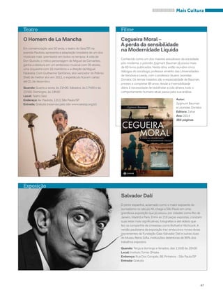 Mais Cultura 
47 
Filme 
Cegueira Moral – 
A perda da sensibilidade 
na Modernidade Líquida 
Conhecido como um dos maiores estudiosos da sociedade 
pós-moderna, o polonês Zygmunt Bauman já possui mais 
de 60 livros publicados. Nesta obra, estão reunidos cinco 
diálogos do sociólogo, professor emérito das Universidades 
de Varsóvia e Leeds, com o professor lituano Leonidas 
Donskis. Os temas tratados são a especialidade de Bauman, 
prestes a completar 89 anos: desde a insensibilidade 
diária à necessidade de bisbilhotar a vida alheira, todo o 
comportamento humano atual passa pela sua análise. 
Autor: 
Zygmunt Bauman 
e Leonidas Donskis 
Editora: Zahar 
Ano: 2014 
264 páginas 
Teatro 
O Homem de La Mancha 
Em comemoração aos 50 anos, o teatro do Sesi/SP, na 
avenida Paulista, apresenta a adaptação brasileira de um dos 
musicais mais premiados em todos os tempos. A vida de 
Don Quixote, o mítico personagem de Miguel de Cervantes, 
ganha a releitura em um ambicioso musical com 35 atores, 
uma orquestra com 16 membros e a direção de Miguel 
Falabella. Com Guilherme Sant’anna, ator vencedor do Prêmio 
Shell de melhor ator em 2011, o espetáculo fica em cartaz 
até 21 de dezembro. 
Quando: Quarta a sexta, às 21h00. Sábados, às 17h00 e às 
21h00. Domingos, às 19h00 
Local: Teatro Sesi 
Endereço: Av. Paulista, 1313, São Paulo/SP 
Entrada: Gratuita (reservas pelo site www.sesisp.org.br) 
Exposição 
Salvador Dalí 
O pintor espanhol, aclamado como o maior expoente do 
surrealismo no século XX, chega a São Paulo em uma 
grandiosa exposição que já passou por cidades como Rio de 
Janeiro, Madrid e Paris. Entre as 218 peças expostas, constam 
suas telas mais significativas, fotografias e até vídeos que 
fez na companhia de cineastas como Buñuel e Hitchcock. A 
versão paulistana da exposição traz ainda cinco novas obras 
provenientes da Fundação Gala-Salvador Dalí e outras duas 
do Museu Reina Sofia, instituições detentoras de 90% dos 
trabalhos expostos. 
Quando: Terça a domingo e feriados, das 11h00 às 20h00 
Local: Instituto Tomie Ohtake 
Endereço: Rua Dos Coropés, 88, Pinheiros - São Paulo/SP 
Entrada: Gratuita 
 
