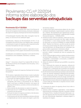 Legislativo 
Provimento CG nº 22/2014 
informa sobre elaboração dos 
backups das serventias extrajudiciais 
Provimento CG nº 22/2014 
Acrescenta a Seção VI ao Capítulo XIII, Tomo II, das Normas de 
Serviço da Corregedoria Geral da Justiça, destinada à elaboração 
dos arquivos de segurança (backups) das Serventias Extrajudiciais 
O Desembargador Hamilton Elliot Akel, Corregedor Geral da 
Justiça, no exercício de suas atribuições legais, 
Considerando o disposto nas Recomendações nºS 09 e 11 da 
Corregedoria Nacional de Justiça, que dispõem sobre a formação 
e manutenção de arquivo de segurança pelos responsáveis pelas 
Serventias Extrajudiciais de notas e de registro; 
Considerando o dever legal de os notários e registradores mante-rem 
em segurança os livros, papéis e documentos de sua serventia; 
Considerando a necessidade de resguardar o acervo das Serventias 
Extrajudiciais contra fatalidades, infortúnios e acidentes; 
Resolve: 
Artigo 1º - Acrescentar a Seção VI ao Capítulo XIII, do Tomo II, 
das Normas de Serviço da Corregedoria Geral da Justiça, com a 
seguinte redação: 
Seção VI 
Da formação dos arquivos de segurança (backups) das Serventias 
Extrajudiciais 
90. Os notários e registradores devem formar e manter atualizados 
arquivos de segurança (backups),observados os seguintes critérios: 
a. Preservação dos registros públicos originais. 
b. Prazo de 1 ano para a formação do arquivo de segurança 
abrangendo, pelo menos, os documentos do ano 1980 em 
diante, exceto para os tabeliães de protesto, cujo arquivo de 
segurança deverá abarcar, ao menos, os livros escriturados nos 
últimos 5 anos. 
c. Pronta inserção dos documentos no arquivo de segurança. 
d. Observação da Lei nº 12.682/2012 para digitalização e arma-zenamento 
dos documentos. 
e. Formação do arquivo de segurança partindo-se dos documen-tos 
mais recentes para os mais antigos. 
f. Os documentos que não forem nativamente eletrônicos deverão 
ser digitalizados por meio de captura de imagem a partir dos 
documentos originais. 
g. A captura deverá gerar representantes digitais de alta e baixa 
resoluções denominados, respectivamente, matrizes e deriva-das, 
conforme “Recomendações para Digitalização de Docu-mentos 
Arquivísticos Permanentes”, publicadas pelo Conselho 
Nacional de Arquivos – CONARQ (2010). 
h. Existência de duas cópias de segurança, sendo uma de arma-zenamento 
interno na serventia (em disco rígido removível 
ou microfilme) e a outra externa (servidor externo alocado 
em datacenter ou serviço de STORAGE no modelo NUVEM 
(PaaS - Platform As A Service), com SLA (acordo de nível de 
serviço) que garanta backup dos dados armazenados. Os ser-viços 
de datacenter e de Storage devem ser contratados com 
pessoa jurídica regularmente constituída no Brasil. 
i. Matriz com resolução real equivalente a 300DPI, sem com-pactação, 
vedada a emulação por meio de programas de 
informática. 
j. Uso de certificado digital emitido no âmbito da Infraestrutura 
de Chaves Públicas Brasileira - ICP – Brasil, de forma a manter 
a integridade, a autenticidade e, se necessário, a confidencia-lidade 
do documento digital. 
k. Adoção de sistema de indexação que possibilite a sua precisa 
localização. 
l. Para a atualização dos arquivos de segurança, utilização de 
sistema que permita a inserção de novos arquivos, bem como 
a modificação e a substituição dos já existentes em virtude de 
alterações posteriores, observada a indexação acima indicada. 
m. Uso de meios de armazenamento que protejam os documentos de 
acesso, uso, alteração, reprodução e destruição não autorizados. 
n. Prévia comunicação ao Juiz Corregedor Permanente quanto 
ao tipo de sistema utilizado, serviço de storage contratado e do 
cronograma previsto para a formação das cópias de segurança. 
o. Aproveitamento dos procedimentos de digitalização anteriores 
à norma desde que observados os requisitos técnicos estabe-lecidos 
nesta Seção. 
91. A formação do arquivo de segurança deverá recair sobre os 
seguintes documentos: 
a. Comuns a todos os notários e registradores – Livros: Registro 
Diário da Receita e da Despesa; Protocolo; Correições; Controle 
de Depósito Prévio; e Auxiliar de Protocolo. Observação: o ar-quivo 
de segurança dos livros de protocolo poderá ser formado 
por meio informatizado, dispensada a assinatura digital e a 
reprodução de imagem. 
6 
 