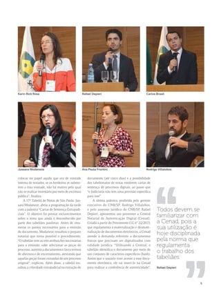Karin Rick Rosa Rafael Depieri Carlos Brasil 
Jussara Modaneze Ana Paula Frontini Rodrigo Villalobos 
,, ,, 
9 
colocar no papel aquilo que era de vontade 
interna do testador, se os herdeiros se subme-tem 
a essa vontade, não há motivo pelo qual 
não se realizar inventário por meio de escritura 
pública”, finaliza. 
A 17ª Tabeliã de Notas de São Paulo, Jus-sara 
Modaneze, abriu a programação da tarde 
com a palestra “Cartas de Sentença Extrajudi-ciais”. 
O objetivo foi prestar esclarecimentos 
sobre o tema que ainda é desconhecido por 
parte dos tabeliães paulistas. Antes de enu-merar 
os passos necessários para a emissão 
do documento, Modaneze ressaltou o preparo 
notarial que torna possível o procedimento. 
“O tabelião tem as três atribuições necessárias 
para a emissão: sabe selecionar as peças do 
processo, autentica documentos e lavra termos 
de abertura e de encerramento, atestando que 
aquelas peças foram extraídas de um processo 
original”, explicou. Além disso, a tabeliã res-saltou 
a celeridade extrajudicial na extração do 
documento (até cinco dias) e a possibilidade 
dos tabelionatos de notas emitirem cartas de 
sentença de processos digitais, ao passo que 
“o Judiciário não tem uma previsão específica 
para isso”. 
A última palestra, proferida pelo gerente 
executivo do CNB/SP, Rodrigo Villalobos, 
e pelo assessor jurídico do CNB/SP, Rafael 
Depieri, apresentou aos presentes a Central 
Notarial de Autenticação Digital (Cenad). 
Criada a partir do Provimento CG n° 22/2013, 
que regulamenta a materialização e desmate-rialização 
de documentos eletrônicos, a Cenad 
atende à demanda referente a documentos 
físicos que precisam ser digitalizados com 
validade jurídica. “Utilizando a Central, o 
tabelião identifica o documento por meio de 
um conjunto de caracteres específicos (hash). 
Assim que o usuário tiver acesso a esse docu-mento 
eletrônico, ele vai inserí-lo na Cenad 
para realizar a conferência de autenticidade”, 
Todos devem se 
familiarizar com 
a Cenad, pois a 
sua utilização é 
hoje disciplinada 
pela norma que 
regulamenta 
o trabalho dos 
tabeliães 
Rafael Depieri 
 