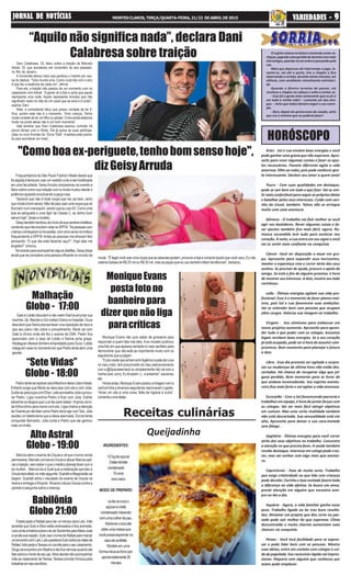 “Sete Vidas”
Globo - 18:00
Alto Astral
Globo - 19:00
HORÓSCOPO
Receitas culinárias
Dani Calabresa, 33, falou sobre a traição de Marcelo
Adnet, 33, que aconteceu em novembro do ano passado,
no Rio de Janeiro.
A humorista deixou claro que perdoou o marido por cau-
sa do deslize. “Todo mundo erra. Como você lida com o erro
é que faz a essência de cada um”, afirma.
Para ela, a traição não passou de um momento ruim no
casamento com Adnet. “A gente vê a foto e acha que aquilo
representa uma noite. Aquilo representa minutos que não
significam nada na vida de um casal que se ama e é unido”,
explica Dani.
Aliás, a comediante falou que possui vontade de ter fi-
lhos, porém este não é o momento. “Amo criança. Tenho
muita vontade de ter um filho ou adotar. Como ainda estamos
muito na ponte aérea não é um bom momento”.
Vale lembrar que Dani Calabresa assinou contrato há
pouco tempo com a Globo. Ela já grava as suas participa-
ções no novo formato do “Zorra Total”. A estreia está previs-
ta para acontecer em maio.
"Comoboaex-periguete,tenhobomsensohoje",
dizGeisyArruda
“Aquilo não significa nada”, declara Dani
Calabresa sobre traição
Frequentadora da São Paulo Fashion Week desde que
foi alçada à fama por usar um vestido curto e ser hostilizada
em uma faculdade, GeisyArruda compareceu ao evento e
falou sobre como sua relação com a moda mudou desde o
polêmico episódio envolvendo a peça rosa.
"Aprendi que não é toda roupa que me cai bem, acho
quemodaébomsenso.Nãodáparausarumaroupaquesó
fica bem num manequim, sendo que eu uso 42. Como uma
boa ex-periguete e uma itgirl da Classe C, eu tenho bom
senso hoje", disse a modelo..
Geisytambémlembroudoiníciodesuacarreiramidiática,
contandoquenãoerabemvistanaSPFW."Aspessoascom
otempocomeçaramameaceitar,comcincoanosnamídiae
frequentando a SPFW.Antes as pessoas me olhavam feio
pensando: 'O que ela está fazendo aqui?'. Hoje elas me
engolem", brincou.
Noeventoparaacompanharalgunsdesfiles,Geisydisse
ainda que se considera uma pessoa influente no mundo da
MoniqueEvans
postafotono
banheiropara
dizer que não liga
paracríticas
Gael e Lobão discutem e não veem Karina arrumar sua
mochila. Zé, Marcão e Sol visitam Dalva no hospital. Duca
descobre que Dalva precisa fazer uma operação de risco e
que seu plano não cobre o procedimento. René vai com
Gael à clínica onde ele fez o exame de DNA. Pedro fica
apavorado com a casa de Lobão e Karina acha graça.
Heideguer oferece dinheiro emprestado para Duca. Lobão
chega em casa no momento em que Pedro tenta abrir uma
gaveta.
Malhação
Globo - 17:00
Pedro tenta se explicar para Marina e deixa Júlia irritada.
Eriberto exige que Marta se desculpe com ele e com Júlia.
GuidasepreocupacomElisa.LailaaconselhaJúliaaprocu-
rar Pedro. Lígia incentiva Pedro a ficar com Júlia. Esther
estranha os elogios que Luís faz para Isabel. Virgínia convi-
daArthurzinho para morar com ela. Lígia chama a atenção
deVicenteporelefalarcomoPedrodeveagircomTaís.Júlia
recebe um telefonema que a deixa alarmada. Durval tenta
conquistar Bernardo. Júlia conta a Pedro que ele ganhou
maisumirmão.
moda. "Élegalvocêusarumaroupaqueaspessoasgostam,procuraralojaecompraraquiloquevocêusou.Eunão
ostento bolsas de R$ 20 mil ou R$ 30 mil, mas as peças que eu uso também ditam tendências", declarou.
Babilônia
Globo 21:00
Marcos abre o exame de Úrsula e vê que o tumor ainda
permanece. Marcelo convence Úrsula a deixar Marcos apli-
carainjeção,semsaberoqueomédicoplanejafazercoma
ex-mulher. . Marcos diz a Sueli que a medicação que deu a
Úrsulafaráefeitonomêsseguinte.ScarletteAfeganistãose
beijam. Scarlett acha o resultado do exame de Úrsula na
lixeira e entrega a Ricardo. Ricardo coloca Úrsula contra a
parede e pergunta sobre a doença.
Estela pede a Rafael para dar um tempo para Laís. Inês
acredita que Guto eAlice estão entrosados e fica animada.
LaíscontaahistóriasobreotiodeSandrinhaparaMariaJosé
esondasuareação.GutousaonomedeRafaelparamarcar
umencontrocomLaís.LaísquestionaGutosobreasmãesde
Rafael.InêspedeaTeresaumconviteparaoseucasamento.
DiogoseencontracomBeatrizeelaficanervosaquandoele
fala sobre a morte de seu pai.Alice decide não acompanhar
Inês ao casamento deTeresa.Teresa convida Vinícius para
trabalharemseuescritório.
Áries - Sol e Lua enviam boas energias e você
pode ganhar uma grana que não esperava. Apro-
veite para rever algumas contas e fazer os ajus-
tes necessários. Passeio diferente agita a vida
amorosa. Olhe ao redor, pois pode conhecer gen-
te interessante. Declare seu amor a quem ama!
Touro - Com suas qualidades em destaque,
pode se sair bem em tudo o que fizer. Vai se sen-
tir mais confortável para seguir as próprias ideias
e batalhar pelos seus interesses. Cuide com cari-
nho do visual, também. Talvez não se arrisque
muito com uma aventura.
Gêmeos - O trabalho vai fluir melhor se você
agir nos bastidores. Rever algumas coisas e fa-
zer ajustes também fica mais fácil, agora. Ro-
mance escondido tem tudo para acelerar seu
coração. À noite, a Lua entra em seu signo e você
vai se sentir mais confiante na conquista.
Câncer -Você ter disposição a atuar em gru-
po. Aproveite para expandir seus horizontes,
manter a esperança viva e correr atrás dos seus
sonhos. Se precisar de ajuda, procure o apoio de
amigo. Se está a fim de alguém próximo, é hora
de mostrar seu interesse. A dois, mostre seu lado
carinhoso.
Leão - Ótimas energias agitam sua vida pro-
fissional. Esse é o momento de fazer planos mai-
ores, pois Sol e Lua favorecem suas ambições.
Vai se entender bem com pessoas que ocupam
altos cargos. Valorize sua imagem no trabalho.
Virgem - Seu otimismo para embarcar em
novos projetos aumenta. Aproveite para apren-
der tudo o que puder com os colegas. Assuntos
legais recebem boas energias. Se o seu coração
já está ocupado, pode ser a hora de assumir com-
promisso. Bom momento para planejar o futuro
a dois.
Libra - Esse dia promete ser agitado e surpre-
sas ou mudanças de última hora não estão des-
cartadas. Há chance de recuperar algo que jul-
gava perdido. Bom momento para se livrar do
que andava incomodando. Seu espírito aventu-
reiro fica mais forte e vai agitar a vida amorosa.
Escorpião - Com o Sol favorecendo parceria e
trabalhos em equipe, é hora de juntar forças com
os colegas. Vai ser mais fácil atingir objetivos
em comum. Mas uma certa rivalidade também
não está descartada. Sua sensualidade está em
alta. Aproveite para deixar a sua cara-metade
sem fôlego .
Sagitário - Ótimas energias para você correr
atrás dos seus objetivos no trabalho. Concentre
a atenção no que precisa fazer. A saúde também
recebe destaque. Interesse em colega pode cres-
cer, mas vai sonhar com algo mais que aventu-
ra.
Capricórnio - Fase de muita sorte. Trabalho
que exige criatividade ou que lida com crianças
pode decolar. Carinho e boa vontade fazem toda
a diferença na vida afetiva. Se busca um amor,
preste atenção em alguém que encontra sem-
pre no dia a dia.
Aquário - Agora, a vida familiar ganha novo
peso. Trabalho ligado ao lar traz bons resulta-
dos. Retomar um projeto que deu certo no pas-
sado pode sair melhor do que esperava. Clima
descontraído e muito charme aumentam suas
chances na conquista.
Peixes - Você terá facilidade para se expres-
sar e pode lidar bem com as pessoas. Mostre
suas ideias, entre em contato com colegas e cui-
de da papelada. Seu raciocínio rápido vai impres-
sionar. Paquera com alguém que conheceu por
acaso pode emplacar.
O sujeito estava no boteco tomando umas ca-
chaças,jogandoumapartidadedominócommais
trêsamigos,quandovêumenterropassandopela
rua.
Mais que depressa ele interrompe o jogo, le-
vanta-se, vai até a porta, tira o chapéu e fica
observandoocortejo,duranteváriosminutos,em
silêncio, com semblante visivelmente entristeci-
do.
Quando o féretro termina de passar, ele
recoloca o chapéu na cabeça e volta a sentar-se.
- Esse foi o gesto mais comovente que eu já vi
em toda a minha vida! – comenta um dos ami-
gos. – Acho que todos deviam seguir o seu exem-
plo.
- Bem, depois de quinze anos de casado, acho
que era o mínimo que eu poderia fazer!
INGREDIENTES:
1/2kgdeaçúcar
2latasdeleite
condensado
15ovos
coco seco
MODO DE PREPARO:
Junteosovoso
açúcareoleite
condensadomexendo
comumacolherdepau.
Adicioneococoate
obterumamassaque
vocêpossaespremerno
sacodeconfeitar.
Modele em uma
formaeleveaofornopor
aproximadamente30
minutos
Queijadinha
Monique Evans não quis saber de grosseria para
responder a quem fala mal dela.Aex-modelo publicou
umafotoemqueaparecesentadanovasosanitáriopara
demonstrar que não está se importando muito com os
seguidores que a julgam.
“Epravocêsqueachamanti-higiênicoapatadaLove
no meu rosto, tem preconceito do meu relacionamento
coma@djcacawerneckousimplesmentenãovaicoma
minha cara, sorry. Eu tô assim, c.. e andando”, escreveu
ela.
Horasantes,MoniqueEvanspostouaimagemcoma
cachorrinha e diversos seguidores reprovaram o gesto.
“Amar um cão é uma coisa, falta de higiene é outra”,
comentouumadelas.
JORNAL DE NOTÍCIASJORNAL DE NOTÍCIASJORNAL DE NOTÍCIASJORNAL DE NOTÍCIASJORNAL DE NOTÍCIAS MONTES CLAROS, TERÇA/QUARTA-FEIRA, 21/22 DE ABRIL DE 2015 VVVVVARIEDADES -ARIEDADES -ARIEDADES -ARIEDADES -ARIEDADES - 99999
 