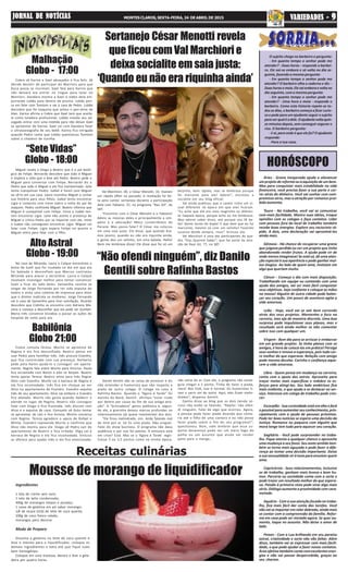 “Sete Vidas”
Globo - 18:00
Alto Astral
Globo - 19:00
HORÓSCOPO
Receitas culinárias
Malhação
Globo - 17:00
Babilônia
Globo 21:00
“Não ofendi ninguém”, diz Danilo
Gentili sobre Rafinha Bastos
Áries - Grana inesperada ajuda a alavancar
umprojetodereformaouaaquisiçãodeumbem.
Mas para conquistar mais estabilidade na vida
financeira, você precisa fazer a sua parte e cor-
rer atrás do dinheiro. Você vai sonhar com com-
promisso sério, mas a atração por romance proi-
bido aumenta.
Touro - No trabalho, você vai se comunicar
com mais facilidade. Mostre suas ideias, troque
opiniões com os colegas e faça contatos. Lidar
com pessoas fora do local de trabalho também
recebe boas energias. Explore seu raciocínio rá-
pido. A dois, uma declaração vai aproximá-los
ainda mais.
Gêmeos - Há chance de recuperar uma grana
que julgava perdida ou ver um projeto que tinha
abandonado render frutos. A ajuda pode vir de
onde menos imaginava! Se está só, dê uma aten-
ção especial à sua aparência e pode ganhar mui-
tos elogios. Ao lado de quem ama, invistam em
algo que queriam muito.
Câncer - Começa o dia com mais disposição.
Trabalhando em equipe ou contando com uma
ajuda dos amigos, vai ser mais fácil conquistar
seus objetivos. Seja confiante e coloque as mãos
na massa! Alguém de outra cidade pode balan-
çar seu coração. Um pouco de aventura agita a
vida amorosa.
Leão - Hoje, você vai se sair bem correndo
atrás dos seus projetos. Mantenha o foco na
carreira, mas aja de maneira discreta. Uma boa
surpresa pode impulsionar seus planos, mas o
resultado será ainda melhor se não comentar
sobre isso com qualquer um.
Virgem - Bom dia para se arriscar e embarcar
em um grande projeto. Se tinha planos com os
amigos, é hora de colocá-los em prática! Persiga
seus sonhos e renove a esperança, pois tudo cor-
re melhor do que esperava. Relação com amigo
pode mesmo decolar. Carinho e confiança aque-
cem a vida amorosa.
Libra - Quem pensa em mudança na carreira,
conta com o apoio dos astros. Aproveite para
traçar metas mais específicas e redobre os es-
forços para atingi-las. Seu lado ambicioso fica
mais evidente, o que ajuda a se destacar no ser-
viço. Interesse em colega de trabalho pode cres-
cer.
Escorpião - Sua curiosidade está em alta e fará
opossívelparaaumentarseuconhecimento,prin-
cipalmente com a ajuda de pessoas próximas.
Pode ter boas notícias se espera uma decisão da
Justiça. Romance ou paquera com alguém que
mora longe tem tudo para aquecer seu coração.
Sagitário - Você pode surpreender no traba-
lho. Fique atenta a qualquer chance e aproveite
uma mudança a seu favor. Seu sexto sentido tam-
bém se torna mais aguçado e pode fazer a dife-
rença ao tomar uma decisão importante. Deixe
a sua sensualidade vir à tona para envolver quem
ama.
Capricórnio - Seus relacionamentos, inclusive
os de trabalho, ganham mais leveza e bom hu-
mor. Parceria ou sociedade conta com a sorte e
pode trazer um resultado melhor do que espera-
va. Paixão à primeira vista pode virar algo mais
sério. Diálogo aumenta a proximidade com cara-
metade.
Aquário - Com a sua atenção focada no traba-
lho, fica mais fácil dar conta das tarefas. Você
não vai se importar em ralar dobrado, ainda mais
se contar com a compreensão da família. Refor-
ma em casa pode ser iniciada agora. Se quer au-
mento, toque no assunto. Não deixe o amor de
lado.
Peixes - Com a Lua brilhando em seu paraíso
astral, criatividade e sorte não vão faltar. Além
disso, também vai se expressar com mais facili-
dade, o que pode ajudar a fazer novos contatos.
Área afetiva também conta com excelentes ener-
gias e não vai passar despercebida, graças ao
seu charme.
O sujeito chega no barbeiro e pergunta:
- Em quanto tempo o senhor pode me
atender? - Duas horas - responde o barbei-
ro. Ele vai-se embora e só volta no dia se-
guinte, fazendo a mesma pergunta:
- Em quanto tempo o senhor pode me
atender? O barbeiro olha o caderno e diz: -
Duashorasemeia.Elevaiemboraevoltano
dia seguinte, com a mesma pergunta:
- Em quanto tempo o senhor pode me
atender? - Uma hora e meia - responde o
barbeiro. Como esta historia repete-se to-
dos os dias, o barbeiro começa a ficar curio-
so e pede para um ajudante seguir o sujeito
paraverqualéadele.Oajudantevoltaquin-
ze minutos depois, sem conseguir segurar o
riso. O barbeiro pergunta:
-Eaí,paraondeéqueelefoi?Oajudante
responde:
- Para a tua casa.
Cobra vê Karina e Gael abraçados e fica feliz. Zé
decide desistir de participar do Warriors para que
Duca possa se inscrever. Gael fala para Karina que
não deixará ela entrar no ringue para lutar no
Warriors. Dandara mostra a Gael o vídeo dela em-
purrando Lobão para dentro da piscina. Lobão pen-
sa em falar com Tomtom e vai à casa de Pedro. Lobão
descobre que foi Joaquina que achou o pen-drive de
Alan. Karina afirma a Cobra que Gael terá que aceitá-
la como lutadora profissional. Lobão manda seu ad-
vogado entrar com uma medida para não deixar Gael
se aproximar de Karina. Gael vai com Dandara fazer
a ultrassonografia de seu bebê. Karina fica intrigada
quando Pedro conta que Lobão questionou Tomtom
sobre o chaveiro de luvinha.
Miguel revela a Diogo e Beatriz que é o pai bioló-
gico de Felipe. Bernardo descobre que João é Miguel
e implora a Júlia que o leve até Pedro. Beatriz pede a
Miguel para conversar com Felipe. Bernardo diz a
Pedro que João é Miguel e ele fica transtornado. Júlia
tenta tranquilizar Pedro. Isabel é hostil com Miguel
ao vê-lo em sua casa. Lauro incentiva Miguel a contar
sua história para seus filhos. Isabel tenta encontrar
Lígia e comenta com Irene sobre a volta do pai de
Joaquim. Pedro confronta Miguel. Beatriz informa que
Miguel é compatível com Felipe. Irene e Isabel ten-
tam encontrar Lígia. Laila não aceita a presença de
Miguel e critica Pedro por se importar com ele. Irene
e Isabel não conseguem encontrar Lígia. Miguel vai
falar com Felipe. Lígia espera Felipe no quarto e
Miguel entra para falar com o filho.
Na casa do Miranda, Laura e Caíque encontram a
bolsa de Sueli que foi roubada no dia em que ela
foi baleada e desconfiam que Marcos contratou
Miranda para atacar a secretária. Laura e Caíque
resolvem investigar melhor para tentar convencer
Sueli a ficar do lado deles. Samantha resolve se
vingar de Jorge Fernando por ter sido expulsa do
teatro e arma uma coletiva de imprensa para dizer
que o diretor maltrata as mulheres. Jorge Fernando
vai à casa de Samantha para tirar satisfação. Ricardo
descobre que Cidinha se encontra com Adriana Má-
ximo e começa a desconfiar que ela pode ser Scarlett.
Maria Inês convence Diziabas a passar as ações do
hospital de volta para ela.
Estela consola Teresa. Murilo se aproxima de
Regina e ela fica desconfiada. Beatriz pensa em
usar Pedro para humilhar Inês. Inês procura Evandro,
que fica contrariado com sua presença. Norberto
pede para Karen ajudá-lo a conseguir um aparta-
mento. Regina fala sobre Murilo para Vinícius. Paula
fica encantada com Bento e eles se beijam. Beatriz
tenta apoiar Teresa. Beatriz arma para Inês flagrar
Alice com Evandro. Murilo vai à barraca de Regina e
ela fica incomodada. Inês fica em choque ao ver
Alice no apartamento de Evandro. Evandro expulsa
Inês de seu apartamento. Alice vai embora e Evandro
fica abalado. Murilo não gosta quando Valdecir o
atende no lugar de Regina. Beatriz não consegue
falar com Diogo e fica frustrada. Inês discute com
Alice e a expulsa de casa. Consuelo vê Guto tentar
se aproximar de Laís e fica furiosa. Murilo conversa
com Regina. Teresa agradece o apoio de Rafael e
Wilma. Evandro repreende Murilo e confirma que
Alice não mentiu para ele. Diogo vê Pedro sair do
apartamento de Beatriz e fica irritado. Olga vai à
barraca de Regina e ela fica incomodada. Vinícius
se oferece para ajudar Inês e ela fica emocionada.
Mousse de morango de liquidificador
Ingredientes
1 lata de creme sem soro;
1 lata de leite condensado;
400g de morangos limpos e picados;
1 caixa de gelatina em pó sabor morango;
1/4 de xícara (chá) de leite de coco quente;
100g de coco fresco ralado;
morangos para decorar
Modo de Preparo
Dissolva a gelatina no leite de coco quente e
leve o mesmo para o liquidificador, coloque os
demais ingredientes e bata até que fique tudo
bem homogêneo.
Coloque em uma travessa, decore e leve a gela-
deira por quatro horas.
Val Marchiori, 40, e César Menotti, 33, tiveram
um rápido affair no passado. A revelação foi fei-
ta pelo cantor sertanejo durante a participação
dele com Fabiano, 37, no programa “Rau Gil”, do
SBT.
“Encontrei com o César Menotti e o Fabiano!
Adoro as músicas deles e principalmente a sim-
patia e a educação! Meus conterrâneos do
Paraná. Mas posso falar? O César me colocou
em uma saia justa. Ele disse, que quando éra-
mos jovens, quando eu não era riquinha ainda,
a gente deu um selinho, em uma balada. Hello!
Nem me lembrava disso! Ele disse que foi só um
beijinho, bem rápido, mas se lembrava porque
foi marcante para ele! Adorei”, escreveu a
socialite em seu blog oficial.
Val ainda publicou que o cantor tinha um vi-
sual diferente na época em que eles ficaram.
“Eu acho que ele era mais magrinho ou diferen-
te naquela época, porque acho eu me lembraria.
Mas adorei saber disso, até porque sou fã de-
les! Gosto muito da dupla! E que bom que eu fui
marcante, mesmo só com um selinho! Fazendo
sucesso desde sempre, risos”, brincou ela.
Val Marchiori é uma das participantes do qua-
dro “Elas Querem Saber”, que faz parte da atra-
ção de Raul Gil, 77, no SBT.
Danilo Gentili não se cansa de provocar e diz
não entender o humorista que não respeita a
piada de outro colega. O colega no caso é
Rafinha Bastos. Quando o “Agora é Tarde” foi
extinto da Band, Gentili afirmou “estar rindo
por dentro por causa do fim de sua antiga atra-
ção”. A “brincadeira” gerou polêmica e, segun-
do ele, a gracinha deixou marcas profundas no
relacionamento (já quase inexistente) dos dois.
“Ele ficou melindrado, sim. Anda falando mal
de mim por aí. Só fiz uma piada. Não xinguei.
Falei do show business. O programa não dava
audiência e por isso foi extinto. A emissora está
em crise? Está. Mas se o ‘Agora é Tarde’ regis-
trasse 3 ou 3,5 pontos como na minha época,
não sairia do ar. Com ele, o programa não conse-
guia chegar a 1 ponto. Tinha de fazer a piada,
claro! Nos EUA, isso é normal. Os humoristas ti-
ram o sarro um do outro. Aqui, eles ficam melin-
drados”, disparou Gentili.
Danilo disse ao blog que os dois (ainda só-
cios) não estão se falando. “Repito: não ofen-
di ninguém. Falei de algo que ocorreu. Agora,
a pessoa pode fazer piada dizendo que come-
ria até o filho de uma cantora e eu não posso
fazer piada sobre o fim do seu programa?”,
questionou. Bom, vale lembrar que essa su-
posta desavença pode ser um mero fogo de
palha ou um assunto que ainda vai render
pano para a manga….
Sertanejo César Menotti revela
que ficou com Val Marchiori e
deixa socialite em saia justa:
‘Quando eu não era riquinha ainda’
JORNAL DE NOTÍCIASJORNAL DE NOTÍCIASJORNAL DE NOTÍCIASJORNAL DE NOTÍCIASJORNAL DE NOTÍCIAS MONTES CLAROS, SEXTA-FEIRA, 24 DE ABRIL DE 2015 VVVVVARIEDADES -ARIEDADES -ARIEDADES -ARIEDADES -ARIEDADES - 99999
 