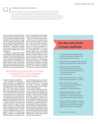 edição 263  |  março de 2016  |  11
No mercado, existem diversos softwares,
alguns gratuitos, que auxiliam no
processos de armazenagem
Caem vendas globais de computadores
As vendas mundiais de computadores pessoais recuaram 10,6% no último trimestre de
2015, no comparativo anual, segundo dados da consultoria IDC. Essa é a maior baixa da
comercialização desde que a IDC começou a acompanhar os dados. De acordo com o
levantamento, a queda se dá pelo maior ciclo de vida dos aparelhos, assim como a competição
com outras tecnologias como telefones celulares e tablets. O total de vendas do item foi de 71,9
milhões de unidades. Outra consultoria, a Gartner, diz que a baixa nas remessas foi de 8,3%.
itens ou reservas acima do ideal tra-
zem transtornos e perdas por venci-
mento do prazo de validade, além de
complicar o fluxo de caixa do negó-
cio com dinheiro parado nas prate-
leiras”, afirma. Uma boa administra-
ção dos estoques, segundo Alencar,
possibilita o empresário planejar
seus recursos financeiros de forma
que não falte produto nem o tenha
em excesso.
A Blue Sol – Energia Solar, compa-
nhia de Ribeirão Preto que desenvol-
ve projetos de sistemas solares foto-
voltaicos, iniciou suas atividades em
2008 e trabalhava diretamente com
a importação, o que resultava em um
grande estoque físico de produtos,
muitas vezes com índice baixo de ro-
tatividade, oriundos de fornecedores
diversos e em um mercado que ain-
da estava em fase de descoberta.
Com o objetivo de dinamizar a
gestão dessa área, a empresa pas-
sou pela primeira reformulação, em
2013, para liquidar com o estoque pa-
rado. “Feito isso, mudamos para um
local cinco vezes menor, somente
para armazenagem de materiais de
uso e consumo, como ferramentas
e materiais elétricos utilizados nas
instalações dos sistemas fotovoltai-
cos”, explica a gerente operacional e
engenheira de produção da Blue Sol,
Marcela Frollini Mengon. Para isso,
a empresa adotou a estratégia de
vender a solução e adquirir os pro-
dutos somente no momento exato
de sua necessidade, por meio de um
modelo de gestão reativo e enxuto,
como na metodologia just in time –
primeiro, vende-se o produto para,
depois, adquirir os componentes
necessários, além de diminuir o nú-
mero de fornecedores, melhorando,
assim, o relacionamento na cadeia.
Com um estoque 17 vezes menor,
ao fim de 2014, o faturamento au-
mentou 50% em relação aos outros
anos, com um terço dos componen-
tes, ou seja, detinham os produtos
certos, com maior qualidade e no
momento apropriado. No entan-
to, o mercado cresceu e a empresa
precisou passar por uma terceira
reformulação de estoque. “Em 2015,
fizemos um estudo com base no his-
tórico dos nossos clientes ao longo
dos anos e da nossa demanda. A em-
presa consolidou um novo galpão
e passamos a planejar e antecipar
nosso estoque. A gestão do estoque
atualmente é baseada na reposição
por meio de um lote de segurança.
O momento da compra ao longo de
2015 foi alterado, pois as nossas pre-
visões de venda duplicaram no de-
correr do último ano e o mercado,
que ainda é pequeno comparado
ao de outros países, cresceu rapida-
mente”, afirma Marcela.
Para facilitar a vida dos empresá-
rios no controle dos estoques, exis-
tem diversos softwares de gestão que
auxiliam nesses processos (alguns
gratuitos). “Existem diversos siste-
mas informatizados acessíveis aos
donos de pequenos negócios que uti-
lizam técnicas e conceitos de gestão
de estoques, possibilitando assim o
planejamento dos recursos financei-
ros investidos no estoque de forma a
reduzir ou eliminar as faltas e exces-
sos de produtos. Dependendo do tipo
do estabelecimento e do tamanho do
negócio, o software deverá ser mais
especializado e contar com maiores
recursos”, afirma Alencar.
ÿ Controle e mantenha atualizados todos
os dados dos produtos estocados, tais
como quantidade, custo e preço
ÿ Faça inventários (contagem física) com maior
frequência para determinar perdas e desvios
ÿ Busque sempre novas alternativas
de fornecimento de mercadorias, não
se acomodando nas formas tradicionais
– se possível, não compre
só de um fornecedor
ÿ Automatize suas operações, pois você
terá respostas mais rápidas e confiáveis
ÿ Altere a frequência e o número
de compras em função da demanda
– o nível dos estoques deve
acompanhar a venda dos produtos
ÿ Conheça seu fornecedor e controle
a qualidade do produto e seu prazo
de entrega – em nada adianta comprar
certo se o fornecedor atrasa a entrega
ÿ Tenha os estoques organizados, destine
um lugar para cada produto e mantenha
cada produto em seu respectivo lugar –
produtos diferentes, locais diferentes
Sete dicas para manter
o estoque equilibrado
Fonte: Julio Tadeu Alencar, consultor do Sebrae-SP
 