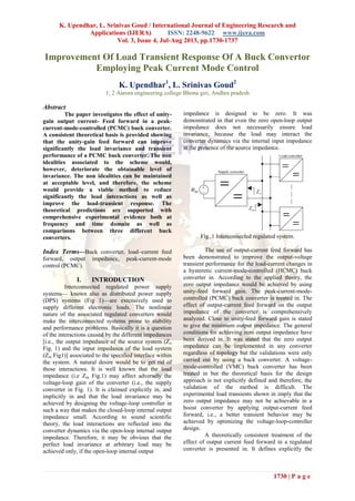 K. Upendhar, L. Srinivas Goud / International Journal of Engineering Research and
Applications (IJERA) ISSN: 2248-9622 www.ijera.com
Vol. 3, Issue 4, Jul-Aug 2013, pp.1730-1737
1730 | P a g e
Improvement Of Load Transient Response Of A Buck Convertor
Employing Peak Current Mode Control
K. Upendhar1
, L. Srinivas Goud2
1, 2 Aurora engineering college Bhona giri, Andhra pradesh
Abstract
The paper investigates the effect of unity-
gain output current- Feed forward in a peak-
current-mode-controlled (PCMC) buck converter.
A consistent theoretical basis is provided showing
that the unity-gain feed forward can improve
significantly the load invariance and transient
performance of a PCMC buck converter. The non
idealities associated to the scheme would,
however, deteriorate the obtainable level of
invariance. The non idealities can be maintained
at acceptable level, and therefore, the scheme
would provide a viable method to reduce
significantly the load interactions as well as
improve the load-transient response. The
theoretical predictions are supported with
comprehensive experimental evidence both at
frequency and time domain as well as
comparisons between three different buck
converters.
Index Terms—Buck converter, load–current feed
forward, output impedance, peak-current-mode
control (PCMC).
I. INTRODUCTION
Interconnected regulated power supply
systems— known also as distributed power supply
(DPS) systems (Fig 1)—are extensively used to
supply different electronic loads. The nonlinear
nature of the associated regulated converters would
make the interconnected systems prone to stability
and performance problems. Basically it is a question
of the interactions caused by the different impedances
[i.e., the output impedance of the source system (Zo
Fig. 1) and the input impedance of the load system
(Zin Fig1)] associated to the specified interface within
the system. A natural desire would be to get rid of
those interactions. It is well known that the load
impedance (i.e Zin Fig.1) may affect adversely the
voltage-loop gain of the converter (i.e., the supply
converter in Fig. 1). It is claimed explicitly in, and
implicitly in and that the load invariance may be
achieved by designing the voltage-loop controller in
such a way that makes the closed-loop internal output
impedance small. According to sound scientific
theory, the load interactions are reflected into the
converter dynamics via the open-loop internal output
impedance. Therefore, it may be obvious that the
perfect load invariance at arbitrary load may be
achieved only, if the open-loop internal output
impedance is designed to be zero. It was
demonstrated in that even the zero open-loop output
impedance does not necessarily ensure load
invariance, because the load may interact the
converter dynamics via the internal input impedance
at the presence of the source impedance.
Fig..1 Interconnected regulated system.
The use of output-current feed forward has
been demonstrated to improve the output-voltage
transient performance for the load-current changes in
a hysteretic current-mode-controlled (HCMC) buck
converter in. According to the applied theory, the
zero output impedance would be achieved by using
unity-feed forward gain. The peak-current-mode-
controlled (PCMC) buck converter is treated in. The
effect of output-current feed forward on the output
impedance of the converter is comprehensively
analyzed. Close to unity-feed forward gain is stated
to give the minimum output impedance. The general
conditions for achieving zero output impedance have
been derived in. It was stated that the zero output
impedance can be implemented in any converter
regardless of topology but the validations were only
carried out by using a buck converter. A voltage-
mode-controlled (VMC) buck converter has been
treated in but the theoretical basis for the design
approach is not explicitly defined and therefore, the
validation of the method is difficult. The
experimental load transients shown in imply that the
zero output impedance may not be achievable in a
boost converter by applying output-current feed
forward, i.e., a better transient behavior may be
achieved by optimizing the voltage-loop-controller
design.
A theoretically consistent treatment of the
effect of output current feed forward in a regulated
converter is presented in. It defines explicitly the
 