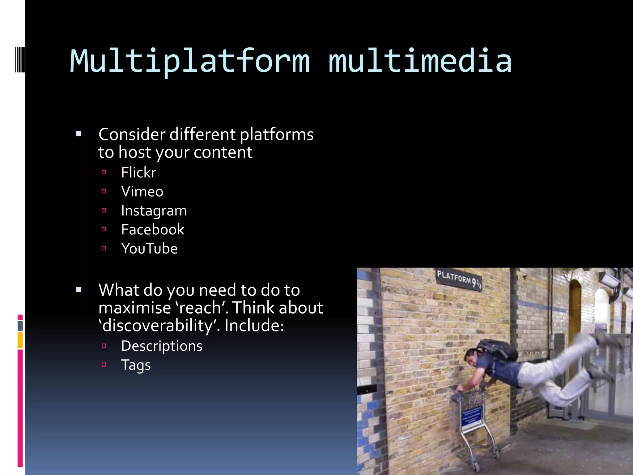Multiplatform multimedia
 Consider different platforms

to host your content






Flickr
Vimeo
Instagram
Facebook
YouTube

 What do you need to do to

maximise ‘reach’. Think about
‘discoverability’. Include:



Descriptions
Tags

 