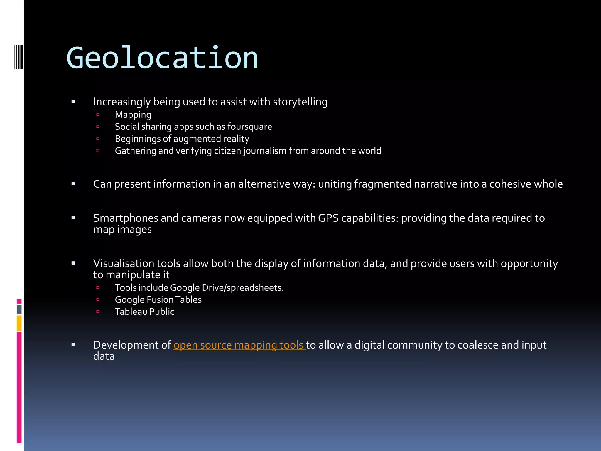 Geolocation


Increasingly being used to assist with storytelling





Mapping
Social sharing apps such as foursquare
Beginnings of augmented reality
Gathering and verifying citizen journalism from around the world



Can present information in an alternative way: uniting fragmented narrative into a cohesive whole



Smartphones and cameras now equipped with GPS capabilities: providing the data required to
map images



Visualisation tools allow both the display of information data, and provide users with opportunity
to manipulate it






Tools include Google Drive/spreadsheets.
Google Fusion Tables
Tableau Public

Development of open source mapping tools to allow a digital community to coalesce and input
data

 