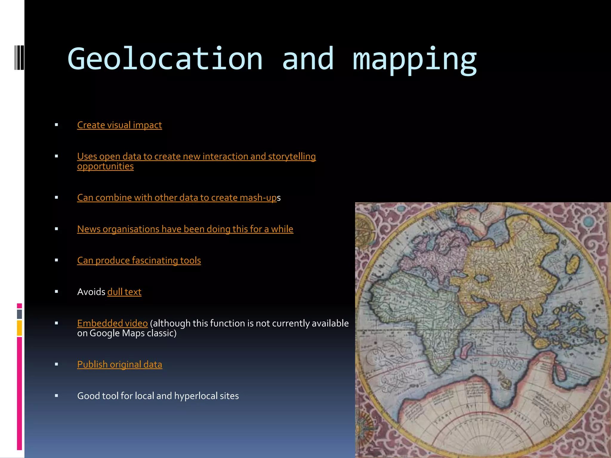 Geolocation and mapping


Create visual impact



Uses open data to create new interaction and storytelling
opportunities



Can combine with other data to create mash-ups



News organisations have been doing this for a while



Can produce fascinating tools



Avoids dull text



Embedded video (although this function is not currently available
on Google Maps classic)



Publish original data



Good tool for local and hyperlocal sites

 