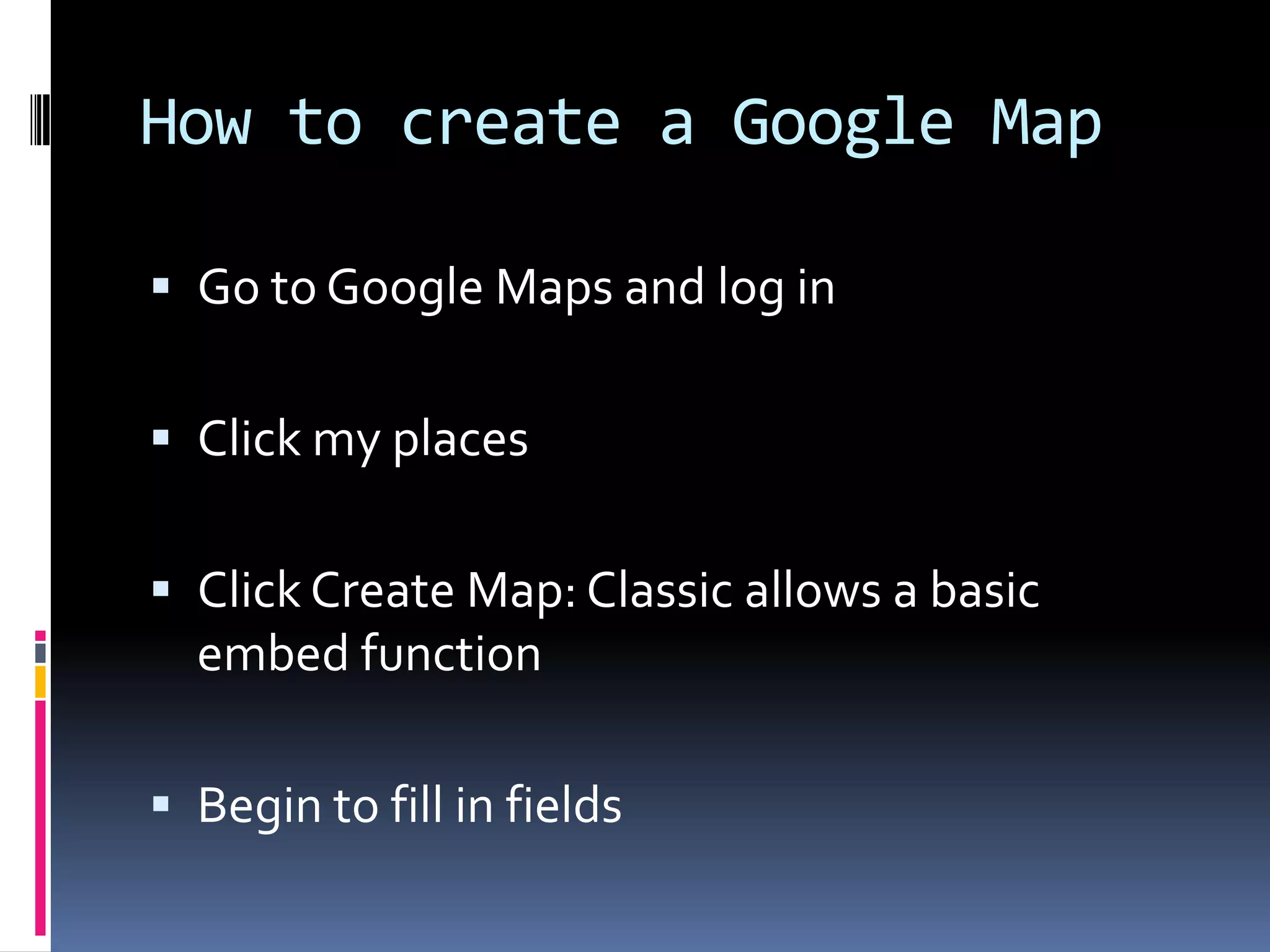How to create a Google Map
 Go to Google Maps and log in

 Click my places
 Click Create Map: Classic allows a basic

embed function
 Begin to fill in fields

 