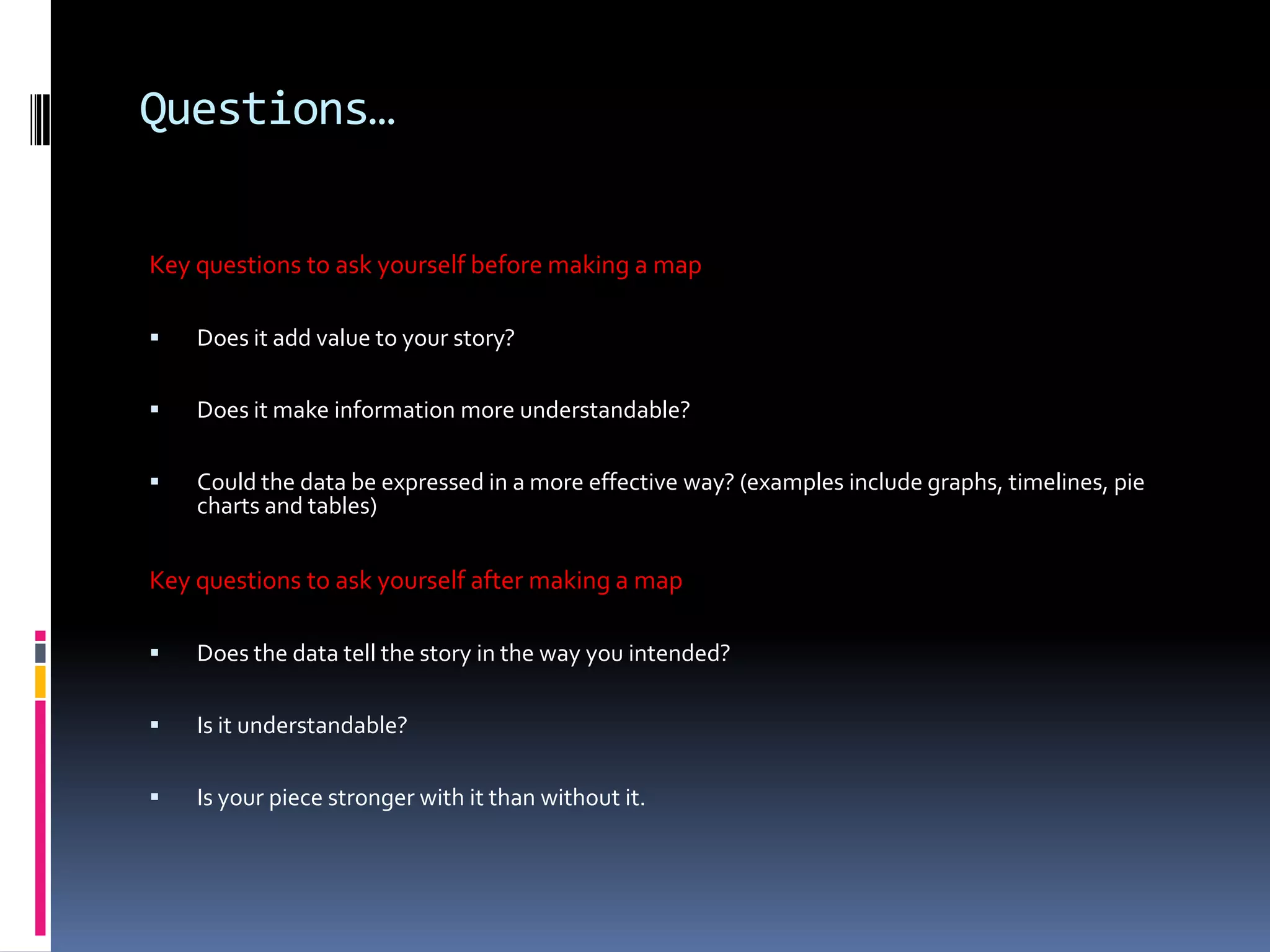 Questions…
Key questions to ask yourself before making a map


Does it add value to your story?



Does it make information more understandable?



Could the data be expressed in a more effective way? (examples include graphs, timelines, pie
charts and tables)

Key questions to ask yourself after making a map


Does the data tell the story in the way you intended?



Is it understandable?



Is your piece stronger with it than without it.

 
