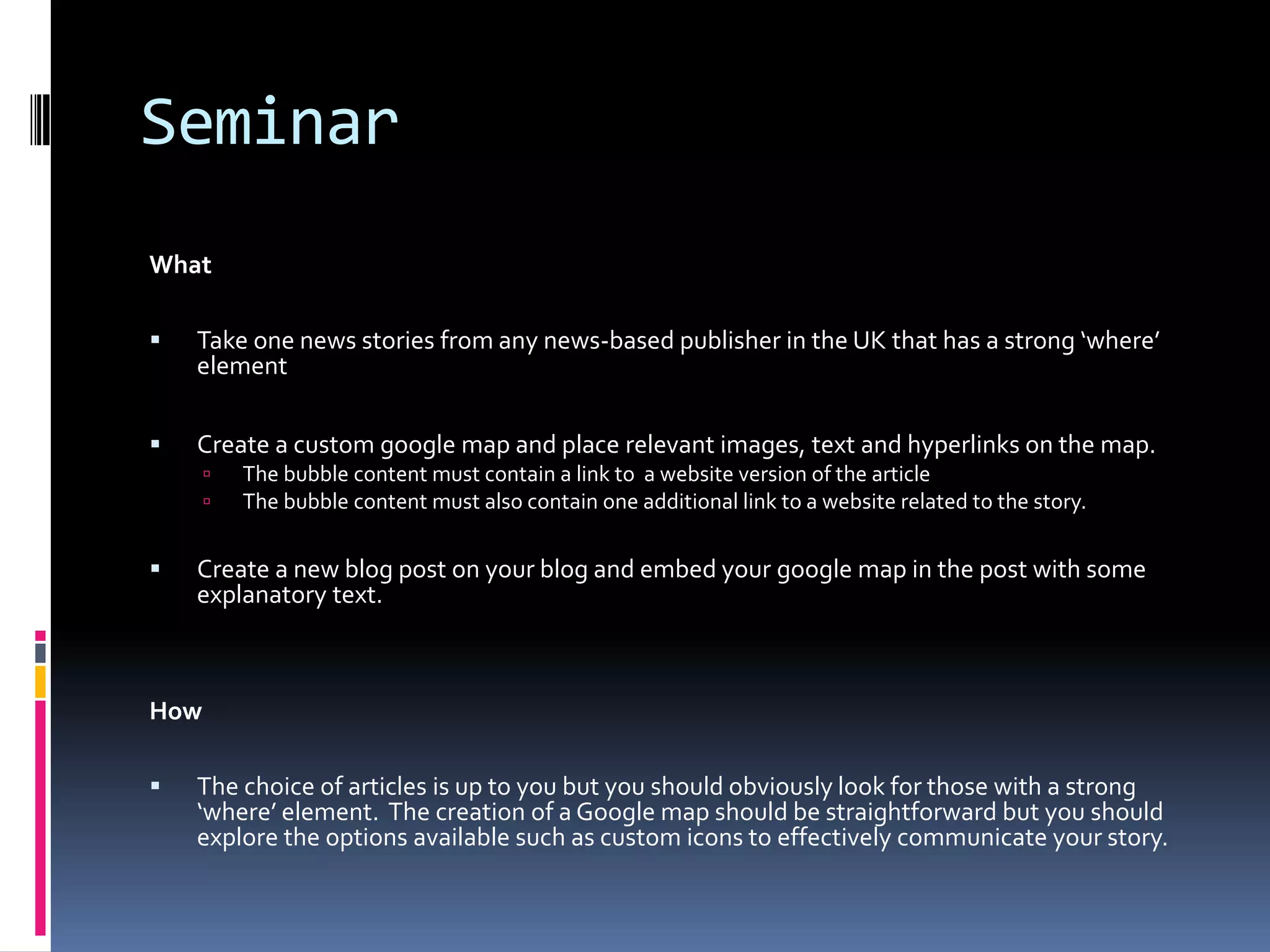 Seminar
What


Take one news stories from any news-based publisher in the UK that has a strong ‘where’
element



Create a custom google map and place relevant images, text and hyperlinks on the map.





The bubble content must contain a link to a website version of the article
The bubble content must also contain one additional link to a website related to the story.

Create a new blog post on your blog and embed your google map in the post with some
explanatory text.

How


The choice of articles is up to you but you should obviously look for those with a strong
‘where’ element. The creation of a Google map should be straightforward but you should
explore the options available such as custom icons to effectively communicate your story.

 