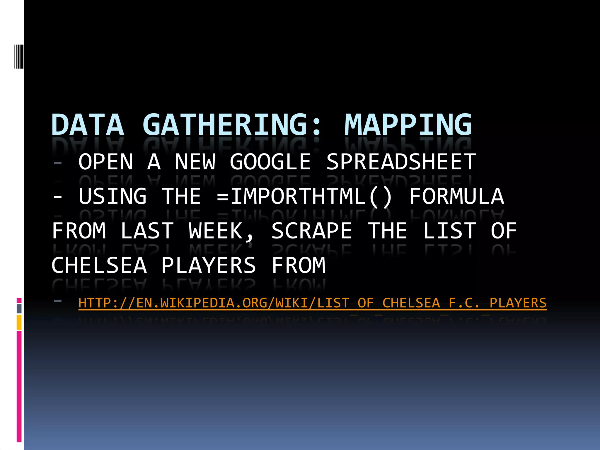 DATA GATHERING: MAPPING
- OPEN A NEW GOOGLE SPREADSHEET
- USING THE =IMPORTHTML() FORMULA
FROM LAST WEEK, SCRAPE THE LIST OF
CHELSEA PLAYERS FROM
- HTTP://EN.WIKIPEDIA.ORG/WIKI/LIST_OF_CHELSEA_F.C._PLAYERS

 
