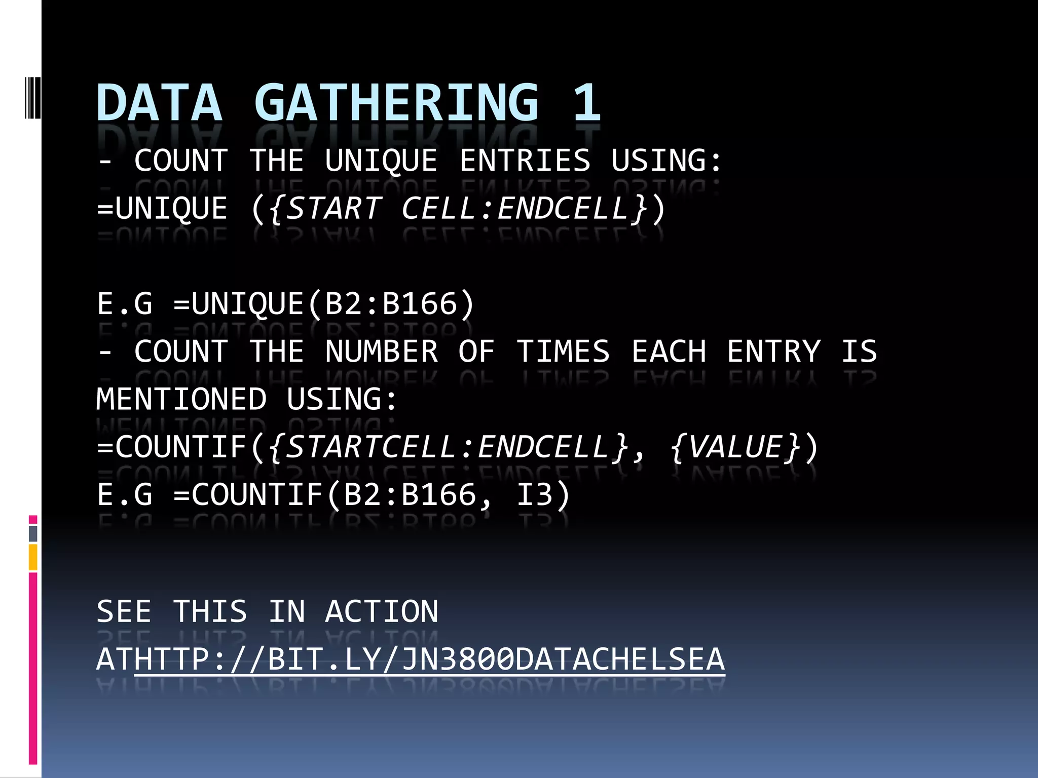 DATA GATHERING 1
- COUNT THE UNIQUE ENTRIES USING:
=UNIQUE ({START CELL:ENDCELL})
E.G =UNIQUE(B2:B166)
- COUNT THE NUMBER OF TIMES EACH ENTRY IS
MENTIONED USING:
=COUNTIF({STARTCELL:ENDCELL}, {VALUE})
E.G =COUNTIF(B2:B166, I3)
SEE THIS IN ACTION
ATHTTP://BIT.LY/JN3800DATACHELSEA

 