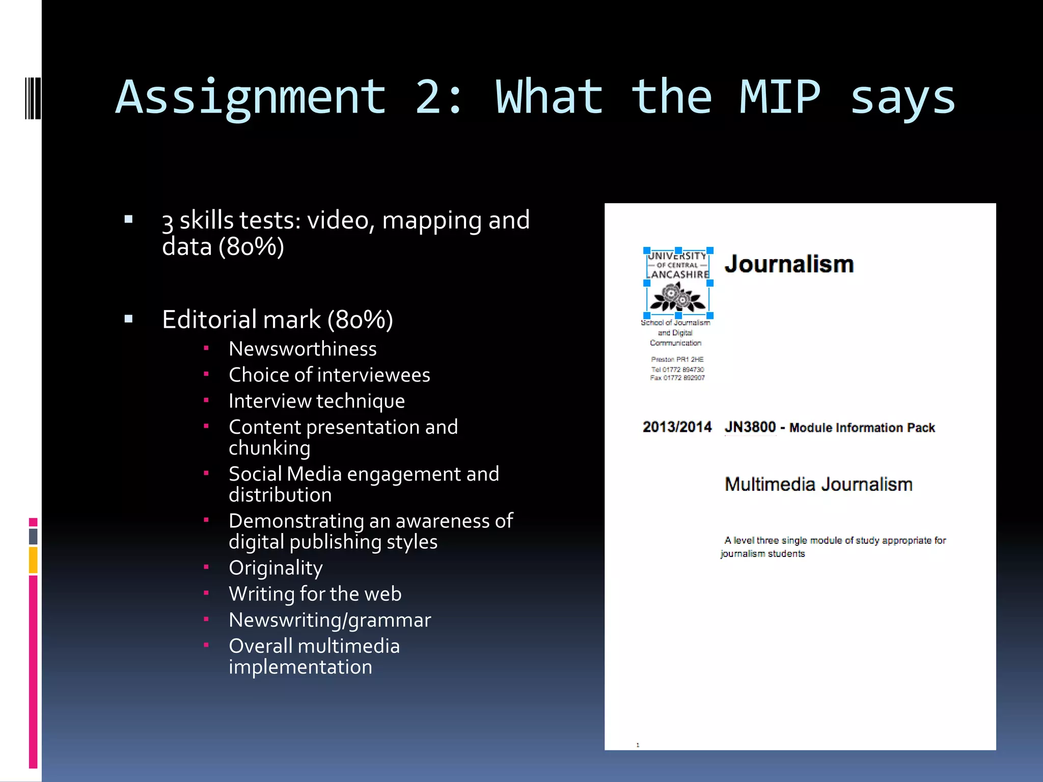 Assignment 2: What the MIP says


3 skills tests: video, mapping and
data (80%)



Editorial mark (80%)












Newsworthiness
Choice of interviewees
Interview technique
Content presentation and
chunking
Social Media engagement and
distribution
Demonstrating an awareness of
digital publishing styles
Originality
Writing for the web
Newswriting/grammar
Overall multimedia
implementation

 