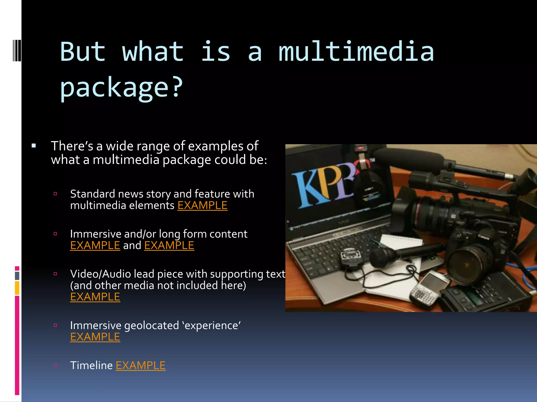 But what is a multimedia
package?


There’s a wide range of examples of
what a multimedia package could be:


Standard news story and feature with
multimedia elements EXAMPLE



Immersive and/or long form content
EXAMPLE and EXAMPLE



Video/Audio lead piece with supporting text
(and other media not included here)
EXAMPLE



Immersive geolocated ‘experience’
EXAMPLE



Timeline EXAMPLE

 