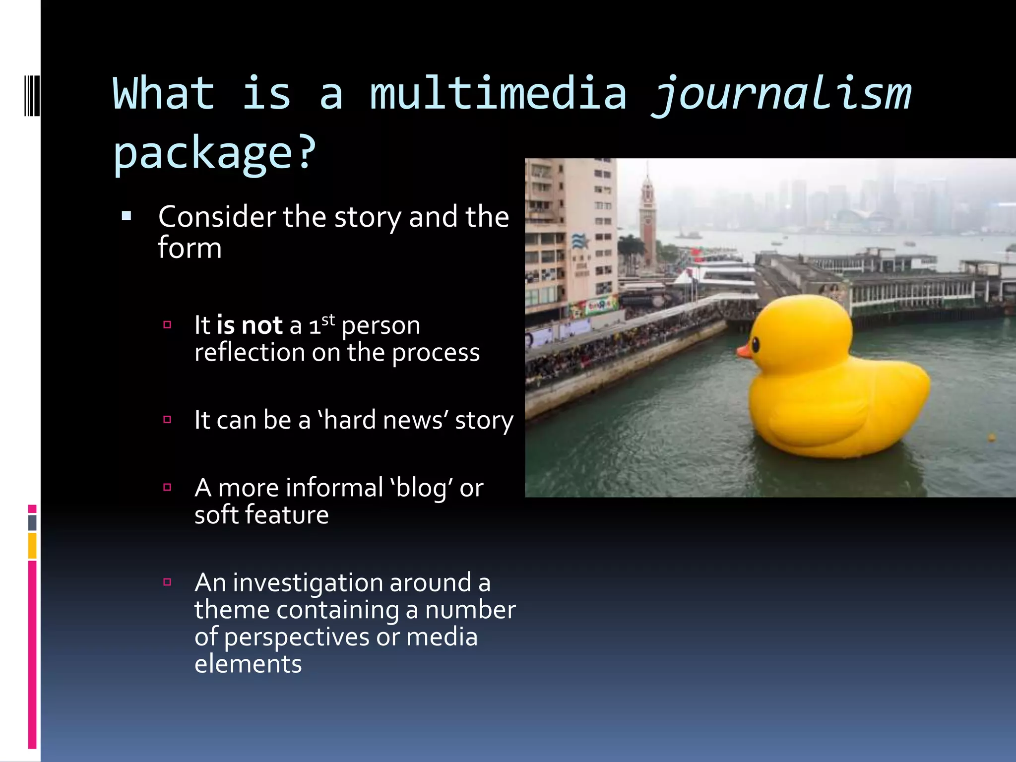 What is a multimedia journalism
package?
 Consider the story and the

form

 It is not a 1st person

reflection on the process

 It can be a ‘hard news’ story
 A more informal ‘blog’ or

soft feature

 An investigation around a

theme containing a number
of perspectives or media
elements

 