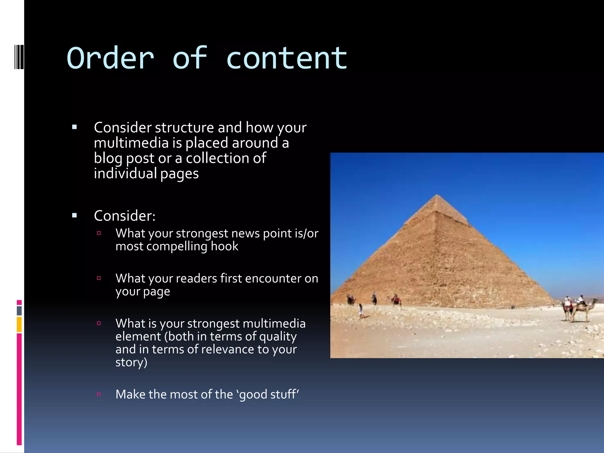 Order of content


Consider structure and how your
multimedia is placed around a
blog post or a collection of
individual pages



Consider:


What your strongest news point is/or
most compelling hook



What your readers first encounter on
your page



What is your strongest multimedia
element (both in terms of quality
and in terms of relevance to your
story)



Make the most of the ‘good stuff’

 