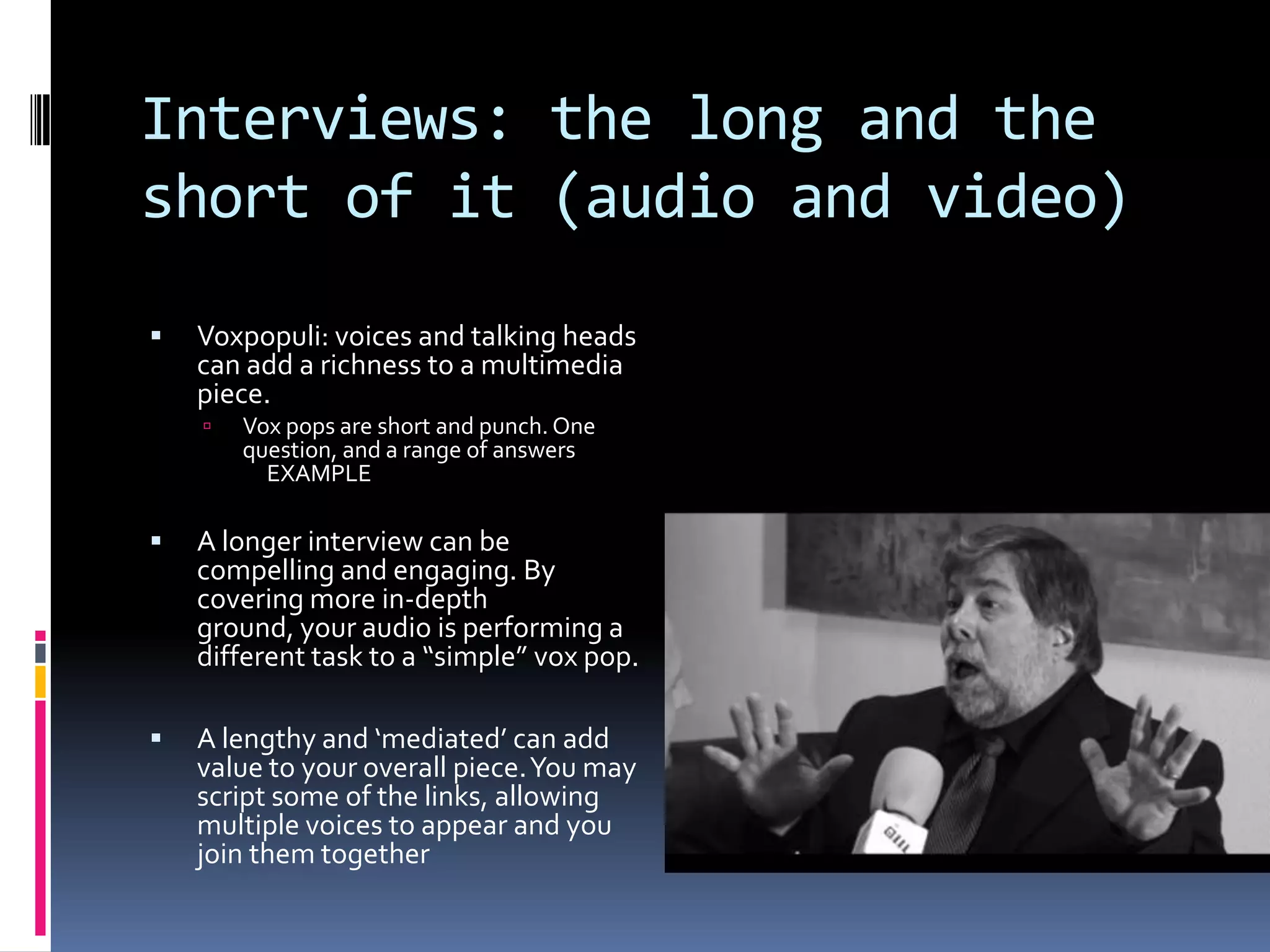 Interviews: the long and the
short of it (audio and video)


Voxpopuli: voices and talking heads
can add a richness to a multimedia
piece.


Vox pops are short and punch. One
question, and a range of answers
EXAMPLE



A longer interview can be
compelling and engaging. By
covering more in-depth
ground, your audio is performing a
different task to a “simple” vox pop.



A lengthy and ‘mediated’ can add
value to your overall piece. You may
script some of the links, allowing
multiple voices to appear and you
join them together

 