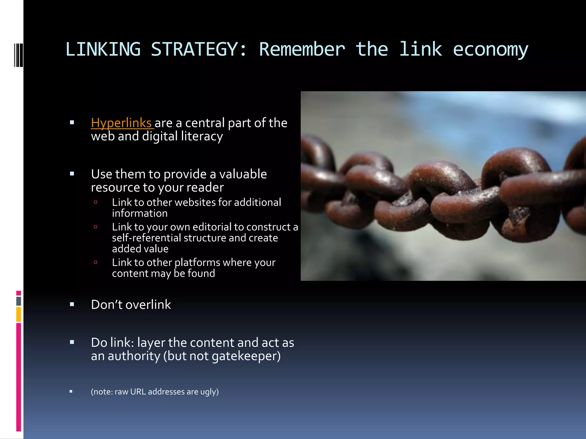 LINKING STRATEGY: Remember the link economy



Hyperlinks are a central part of the
web and digital literacy



Use them to provide a valuable
resource to your reader




Link to other websites for additional
information
Link to your own editorial to construct a
self-referential structure and create
added value
Link to other platforms where your
content may be found



Don’t overlink



Do link: layer the content and act as
an authority (but not gatekeeper)



(note: raw URL addresses are ugly)

 