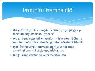 1879: Jón deyr eftir langvinn veikindi, Ingibjörg deyr fáeinum dögum síðar. Syphilis?1904: Íslendingar fá heimastjórn = íslenskur ráðherra sem fer með stjórn Íslands og hefur aðsetur á Íslandi1918: Ísland verður fullvalda og frjálst ríki, með samningi sem má segja upp eftir 25 ár.1944: Ísland verður lýðveldi með forseta.Þróunin í framhaldið