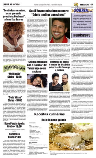 “Sete Vidas”
Globo - 18:00
I love Paraisópolis
Globo - 19:00
HORÓSCOPO
Receitas culinárias
Babilônia
Globo 21:00
JORNAL DE NOTÍCIASJORNAL DE NOTÍCIASJORNAL DE NOTÍCIASJORNAL DE NOTÍCIASJORNAL DE NOTÍCIAS MONTESCLAROS, SEXTA-FEIRA,6NOVEMBRODE2015 VVVVVARIEDADES -ARIEDADES -ARIEDADES -ARIEDADES -ARIEDADES - 99999
Bolo de coco gelado
“Malhação”
Globo - 17:00
TaísAraújo prestou depoimento nesta quarta-feira
(4) em uma delegacia de repressão contra crimes de
informática no bairro de Benfica, zona norte do Rio de
Janeiro.Apóssairdolocal,aatrizsoltouumcomunicado
à imprensa para tratar do assunto.
“Prestodepoimentoporqueseiquemeucasonãoé
isoladoeéexatamenteoqueacontececommilharesde
outros negros no País“, diz ela. O texto afirma, ainda,
queaesposadeLázaroRamosconfianapolíciaparaa
soluçãodocasoequetambémnãoirámaisfalarsobre
oassunto.
UmafotodeTaísAraújopublicadahápoucomaisde
um mês foi alvo de diversos comentários racistas em
suapáginanoFacebook.Nodomingo(1º),Taísgarantiu
que levaria o caso à polícia federal.
Osculpadospelasofensaspodemsercondenados
por até cinco anos de prisão e responderem por forma-
ção de quadrilha e injúria racial, entre outros crimes.
O clima nos bastidores dos shows da dupla Zezé Di
Camargo e Luciano não é dos melhores. Segundo a
coluna ‘Retratos da Vida’, do jornal ‘Extra’, Luciano não
ficou nem um pouco feliz ao ver seu cachê ser reduzido
por Zezé Di Camargo e a relação dos dois azedou mais
uma vez.
Apesar de manter discreto em relação a sua indigna-
ção, Luciano estaria revoltado pela determinação de que
Zezé Di Camargo recebe 60% do que é faturado, en-
quanto ele fica com os outros 40%.
Vale lembrar que essa não é a primeira vez que os
irmãos se desentendem. Em 2011, Luciano chegou a
anunciarofimdaparceriacomZezéDiCamargodurante
umshowemCuritiba.ApesardeLucianotervoltadoatrás
da decisão, a relação entre eles nunca mais foi a mesma.
"Senãofossecantora,
achoqueseria
prostituta.Dasboas!",
afirmaElzaSoares
Um dos solteiros mais cobiçados do meio artístico,
Cauã Reymond afirmou que, apesar disso, raramente
é alvo de cantada. "Não sou um cara muito fácil de
chegarem em mim. Imagina que chato toda hora tem um
celular, tem alguém. Mas rola sem problema, eu con-
verso", disse em entrevista. O ex-marido de Grazi
Massafera, de quem se separou em outubro de 2013
defende que a iniciativa deve partir do homem.
"É bonitinho esse jogo. Os dois se olharem. Odeio
mulher que chega, mas já chegaram em mim e eu achei
legal, rolou um relacionamento. Foi sutil, mas foi ela
quem tomou a frente, ela que me pegou", completou aos
risos o intérprete do Juliano da novela "A Regra do
Jogo". No bate-papo, Cauã disse que a beleza em
alguns casos se torna um empecilho na hora da con-
quista. "Em alguns momentos atrapalha sim e tenho que
convencer de outra forma. É um desafio e gosto disso",
garantiu.
Oficialmente solteiro desde o fim da união com Grazi
e já apontado como affair de Bárbara Evans, o ator não
vê muitos problemas de estar sem ninguém. "Tenho 35
anos e fiquei dez anos casado. Foram três com aAlinne
Moraes e sete com a Grazi. Fiquei pouquíssimo tempo
solteiro. Ficaria amarradão se eu encontrasse alguém e
tivesse uma relação mais longa de novo. É melhor na-
morar do que ficar solteiro. Mas solteiro tem suas vanta-
gens: se encontrar uma pessoa legal e der vontade,
posso ficar", explicou.
Eoartistagarantiulidarbemcomafaseatual:"Antes
de você sentir falta de se apaixonar, tem que aprender
a ficar bem sozinho. Agora estou bem". Cauã contou
também que é daqueles que se apaixonam instantane-
amente. "Paixão é aquela coisa de olhar, conectar, en-
contrar uma forma de falar com a pessoa. Tenho pai-
Eleita Cantora do Milênio pela BBC de Londres, Elza
Soares batalhou muito para alcançar esse título. "Com a
vida dura que tinha, filho chorando, sem dinheiro pra ali-
mentar, acho que seria prostituta. Das boas". Com o bom
humor característico, a cantora fala sobre a sua relação
com o samba, primeiro gênero que canto: "Devo tudo ao
samba. Ele me deu o mundo".
xões à primeira vista. Vejo um conjunto de coisas. É um
sorriso, uma mão que vai, a forma como olha... Uma hora
vai aparecer alguém legal", pontuou enumerando.
Pai coruja da pequena Sofia, de 3 anos, o artista
contou ainda como é sua relação com a filha. "Sou pai
sem babá, que pega a filha e tem uma relação com ela
sem nada no meio. Faço tudo. Dá um sentido de homem,
sai da coisa do garoto, de ser feliz a todo custo. Ter
satisfação nas coisas mais simples, com menos, é bom",
disse. E Cauã pretende ter outros herdeiros.
"Sinto vontade de ter mais filhos: dois, mas se vierem
mais três não fico triste", apontou. "Daqui a pouco encon-
tro alguém e dou continuidade à prole", finalizou o ator.
“Sei que meu caso
não é isolado”, diz
Taís Araújo sobre
racismo
Diferença de cachê
é motivo de discórdia
entre Zezé Di Camargo
e Luciano
Cauã Reymond sobre paquera:
“Odeio mulher que chega”
Tóia decide devolver o anel de compromisso que
Romero lhe deu. Juliano encontra Belisa.Adisabeba
e Abner terminam o relacionamento. Úrsula se de-
sespera ao saber que Duda engravidou de Vavá.
Tina volta a trabalhar na casa de Oziel, que decide
se afastar da moça. Adisabeba pede Zé Maria em
namoro. Domingas não acredita no interesse de
Iraque por ela. Juliano descobre que Zé Maria foi o
responsável pela sua prisão. Lara visita Orlando na
mansão dos Stewart. Juliano afirma a Dante que
quer ajudá-lo a capturar Zé Maria.
Felipe socorre Lívia. Raul desconfia do motivo de
Bernardo ter escolhido visitar Belarrosa. Bento ofen-
de Vitória. Rosa discute com Bento na frente de Ali-
ce. Lívia confessa a Anita que está apaixonada por
Felipe e pensa em terminar o noivado com Pedro.
Alberto lamenta ter cultivado o ódio de Emília por
Vitória. Chico perambula pelas ruas e Gema o pro-
cura. Felipe desabafa com Afonso sobre Lívia.
Melissa teme perder Felipe para Lívia. Severa co-
menta com Zilda que Vitória não conseguiu sua casa
de volta. Massimo descobre que suas sobrinhas
passarão um tempo sAob seus cuidados. Lívia visita
Vitória. Raul e Bernardo resgatam Chico e o levam
até Gema.
A emissora não forneceu o resumo do último
capítulo
Rafaela pergunta a Maria se Miguel tem outros
filhos. Ana estranha o comportamento de Miguel.
Rodrigo sente raiva de Luciana e Ciça comemora.
Marina enfrenta Bia para ficar com Nilton. Cleiton
sente medo de se apresentar com a banda e Uodson
o incentiva. O show da banda é um sucesso. As me-
ninas do Leal Brazil perguntam se Luciana está na-
morando Pedro. Bia teme a disputa judicial com
Nilton. Rodrigo comenta com Lívia que conheceu
Maria e Rafaela. Ciça conta para Ana que uma ami-
ga de Miguel está hospedada no hostel. Miguel pro-
cura Maria.
Áries – Fase em que estará sobrecarregado de tra-
balho. Seu espírito de liderança pesará a seu favor, não
sepreocupe,poisosproblemasserãosolucionadoscom
tranquilidade.Visitasinesperadas.Surpreendaseuamor.
Touro – Terça-feira em que estará mais simpático
com as pessoas à sua volta e, com isso, conseguirá
resolver os negócios, trabalho e acertar suas contas.
Boa concentração para novos empreendimentos. Es-
pere pelo sucesso.
Gêmeos – Ótimo astral para lidar com assuntos pro-
fissionais, principalmente se lidar com o público em ge-
ral. Saberá demonstrar o seu dinamismo e terá alto po-
der de convencimento. Esclareça as desavenças com
a pessoa amada.
Câncer – Dia positivo no trabalho, no lar para os ne-
gócios em geral. Chegou a hora de colocar as suas
ideias em prática, confie mais em sua capacidade de
argumentar. A Lua renovará as suas esperanças e tor-
nará o seu dia mais produtivo.
Leão – Você está livre do alerta e terá um bom dia.
Sua atenção estará voltada aos assuntos domésticos,
incluindo compra, venda ou reforma da sua casa. Decla-
re seus sentimentos a pessoa amada. Saúde em perfei-
ta ordem.
Virgem – O alerta da Lua está direcionado ao seu
signo, que indica a necessidade de cuidar mais da saú-
de, do relacionamento profissional e familiar. O ideal é
usar de mais rotina em seus afazeres. Não viaje.
Libra–Apoie-senafamíliaparaenfrentarasdificulda-
des. Lute pelos seus objetivos e conte com nativos de
Escorpião e Gêmeos. O dia será exigente nos assuntos
do coração. Saúde equilibrada. Espere novidades. C
Escorpião – Mercúrio, o planeta da comunicação, e
das amizades está entrando no seu signo e, com isso,
melhora o seu relacionamento de trabalho e negócios. O
céu astrológico está tranquilo e tudo indica que terá sur-
presas no lar.
Sagitário – Fase em que as extravagâncias finan-
ceiras podem prejudicar as suas chances de prosperar.
Cuidado ao lidar com nativos de Virgem ou Áries. No
amor, vai querer mais privacidade no relacionamento.
Cuide mais da saúde.
Capricórnio – Dia em que consegue cumprir os com-
promissos financeiros e profissionais.Aguarde mudan-
ças nos ganhos pessoais, que serão positivas. Boa dis-
posição para o trabalho. Evite problemas com a família.
Amor carinhoso.
Aquário – Bom momento para colocar os planos de
trabalho em ação. Excelente para mudar de profissão,
favorável para fazer um curso profissionalizante. Sur-
preenda a pessoa amada com mais carinhos.
Peixes – Hoje o astral estará bem mais favorável e
poderá respirar aliviado. A Lua fortalece as suas espe-
ranças no trabalho e nas finanças.Acertos de convivên-
cia. Saúde totalmente perfeita. Conte com Escorpião e
Áries
INGREDIENTES
Massa:
2 xícaras (chá) de açúcar
2 xícaras (chá) de farinha de trigo
4 ovos
1 xícara (chá) leite
2 colheres (sopa) coco ralado
1 colher (sopa) fermento em pó
2 colheres (sopa) margarina sem sal
Calda:
1 lata de leite condensado
1 vidro (200ml) leite de coco
1 xícara de coco ralado
MODO DE PREPARO
Massa:
Bata no liquidificador os ovos, leite, margarina, o
açúcar e o coco
Coloque o trigo em uma vasilha, despeje a massa
batida e misture até que fique homogêneo
Adicione o coco e misture
Por último o fermento
Coloque em forma untada e enfarinhada
Asse em forno médio, preaquecido, por cerca de
40 minutos, ou até dourar
Cobertura:
Misture tudo (não precisa levar ao fogo), coloque sobre o bolo ainda quente, polvilhe coco ralado
Leve para gelar!
Irritado com seus alunos, o profes-
sor lançou um desafio. - Aquele que se
julgar burro, faça o favor de ficar de
pé. Todo mundo continuou sentado.
Alguns minutos depois, Joãozinho se
levanta. - Quer dizer que você se julga
burro?, perguntou o
professor,indignado. - Bem, para dizer
a verdade, não! Mas fiquei com pena
de ver o senhor aí, em pé, sozinho!!!
 