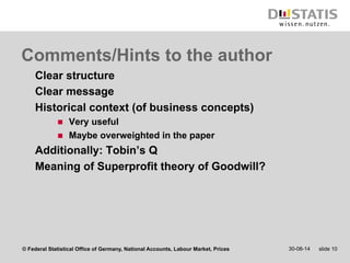 Comments/Hints to the author 
Clear structure 
Clear message 
Historical context (of business concepts) 
n Very useful 
n Maybe overweighted in the paper 
Additionally: Tobin’s Q 
Meaning of Superprofit theory of Goodwill? 
© Federal Statistical Office of Germany, National Accounts, Labour Market, Prices 30-08-14 slide 10 
 