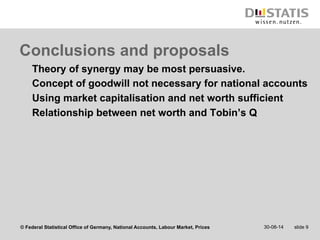 Conclusions and proposals 
Theory of synergy may be most persuasive. 
Concept of goodwill not necessary for national accounts 
Using market capitalisation and net worth sufficient 
Relationship between net worth and Tobin’s Q 
© Federal Statistical Office of Germany, National Accounts, Labour Market, Prices 
30-08-14 slide 9 
 