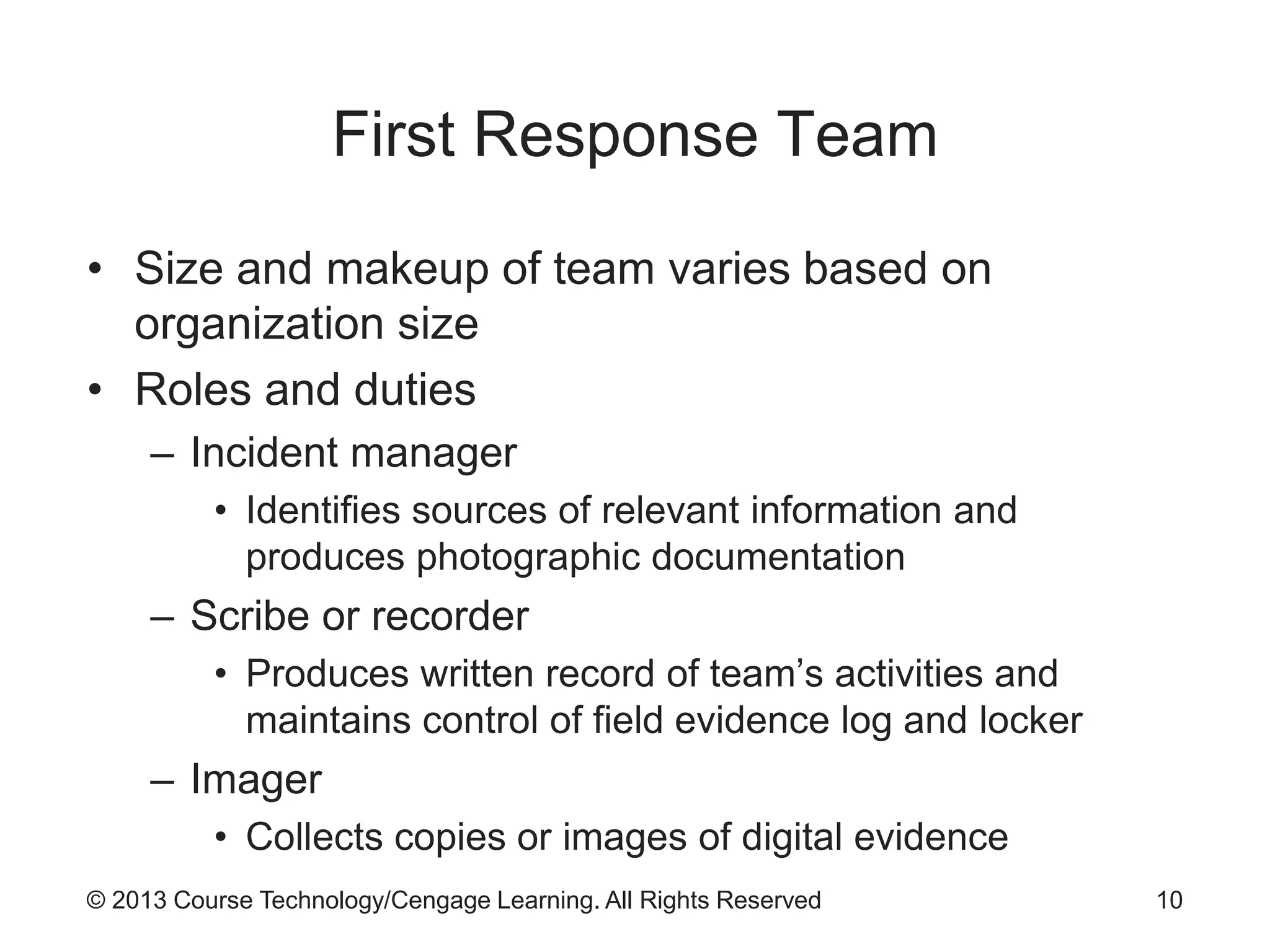 © 2013 Course Technology/Cengage Learning. All Rights Reserved
First Response Team
• Size and makeup of team varies based on
organization size
• Roles and duties
– Incident manager
• Identifies sources of relevant information and
produces photographic documentation
– Scribe or recorder
• Produces written record of team’s activities and
maintains control of field evidence log and locker
– Imager
• Collects copies or images of digital evidence
10
 