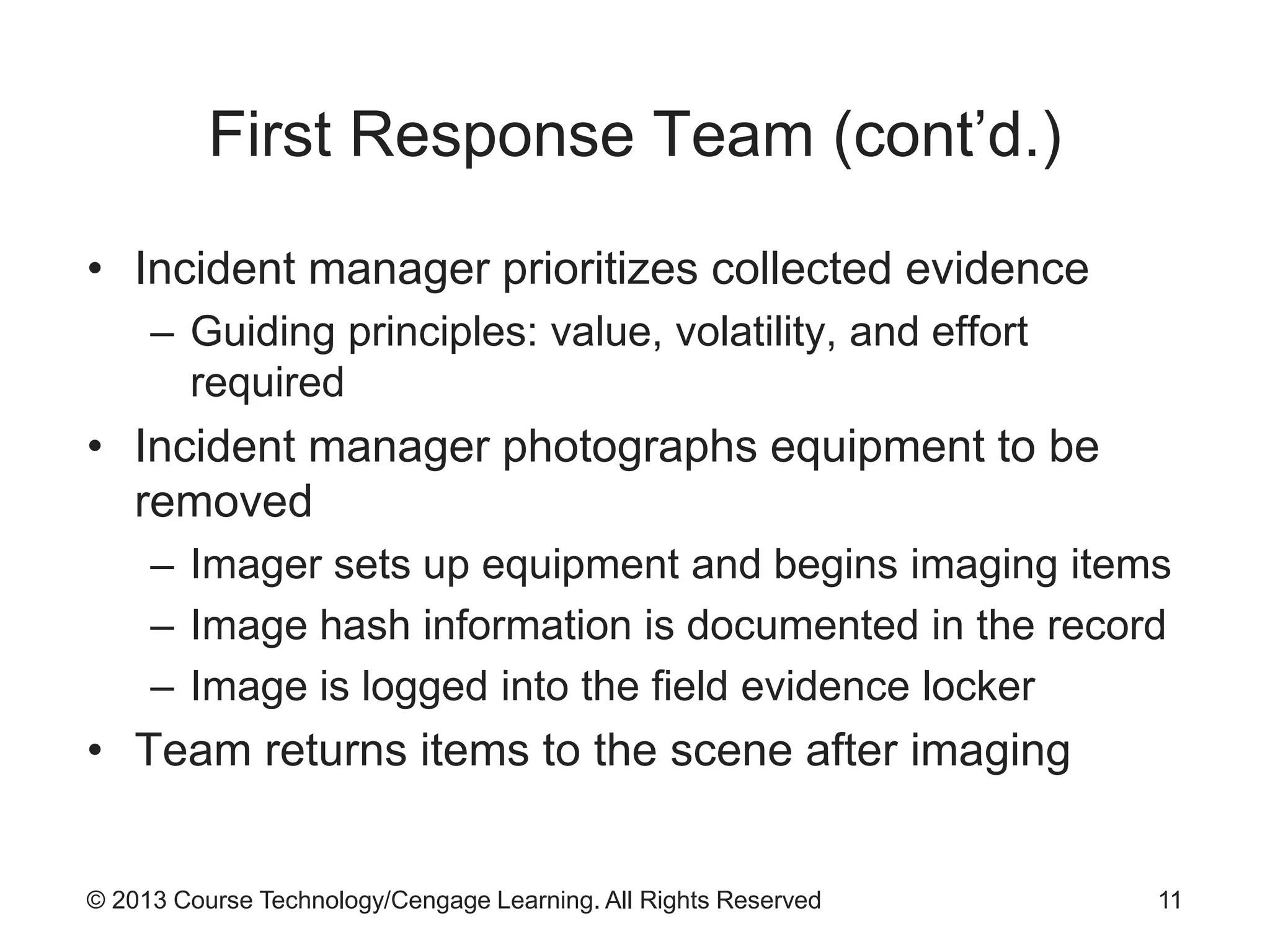 © 2013 Course Technology/Cengage Learning. All Rights Reserved
First Response Team (cont’d.)
• Incident manager prioritizes collected evidence
– Guiding principles: value, volatility, and effort
required
• Incident manager photographs equipment to be
removed
– Imager sets up equipment and begins imaging items
– Image hash information is documented in the record
– Image is logged into the field evidence locker
• Team returns items to the scene after imaging
11
 
