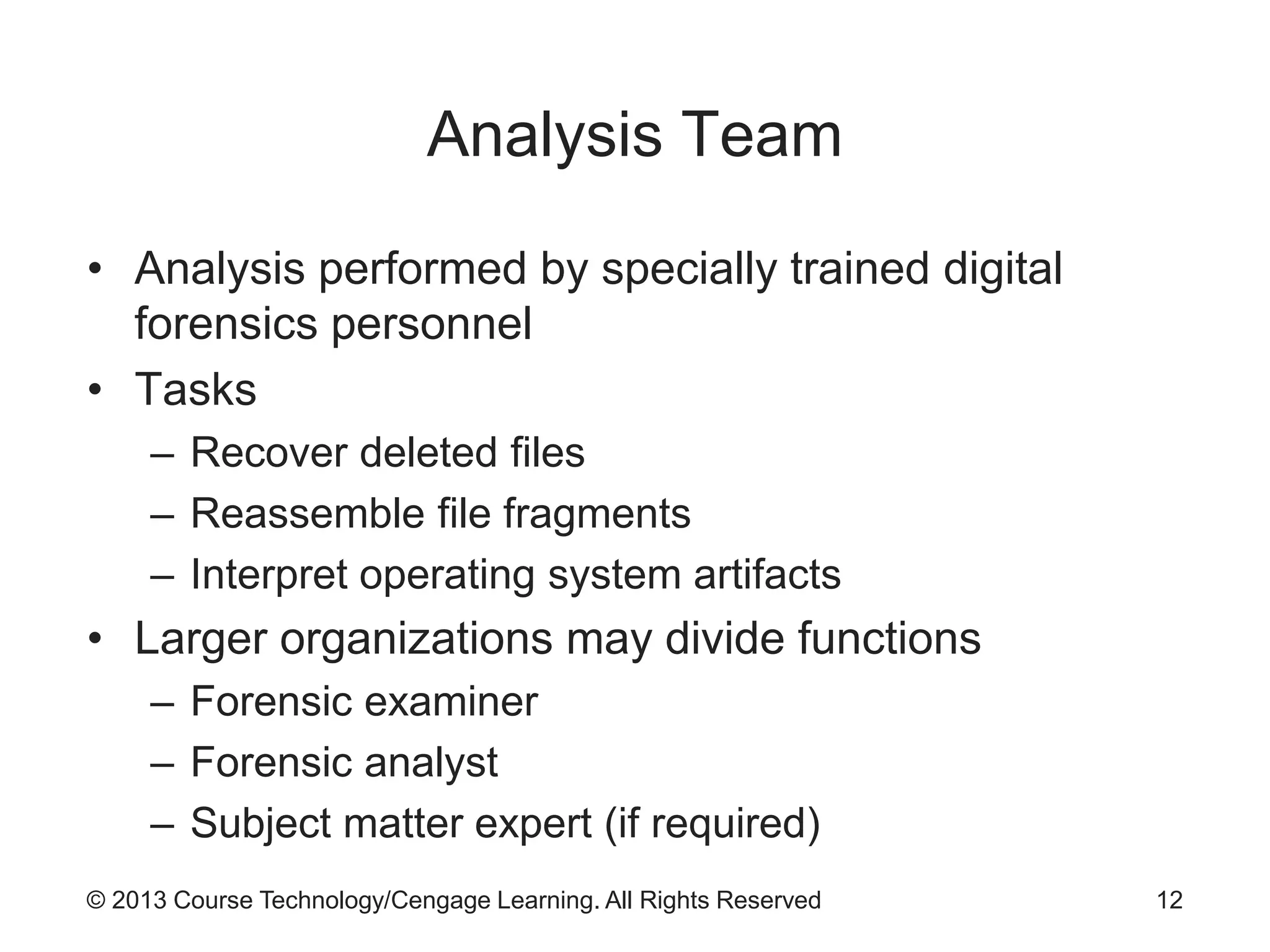 © 2013 Course Technology/Cengage Learning. All Rights Reserved
Analysis Team
• Analysis performed by specially trained digital
forensics personnel
• Tasks
– Recover deleted files
– Reassemble file fragments
– Interpret operating system artifacts
• Larger organizations may divide functions
– Forensic examiner
– Forensic analyst
– Subject matter expert (if required)
12
 