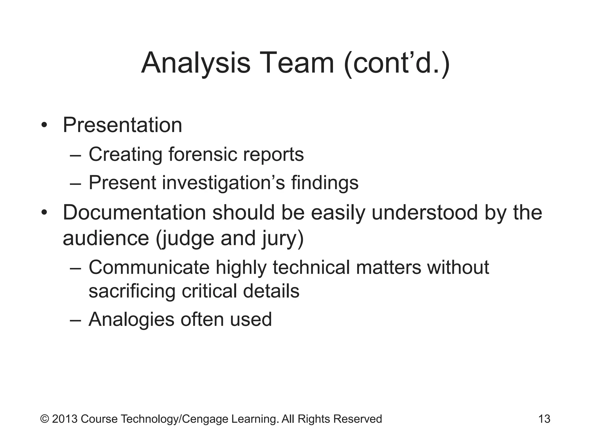 © 2013 Course Technology/Cengage Learning. All Rights Reserved
Analysis Team (cont’d.)
• Presentation
– Creating forensic reports
– Present investigation’s findings
• Documentation should be easily understood by the
audience (judge and jury)
– Communicate highly technical matters without
sacrificing critical details
– Analogies often used
13
 