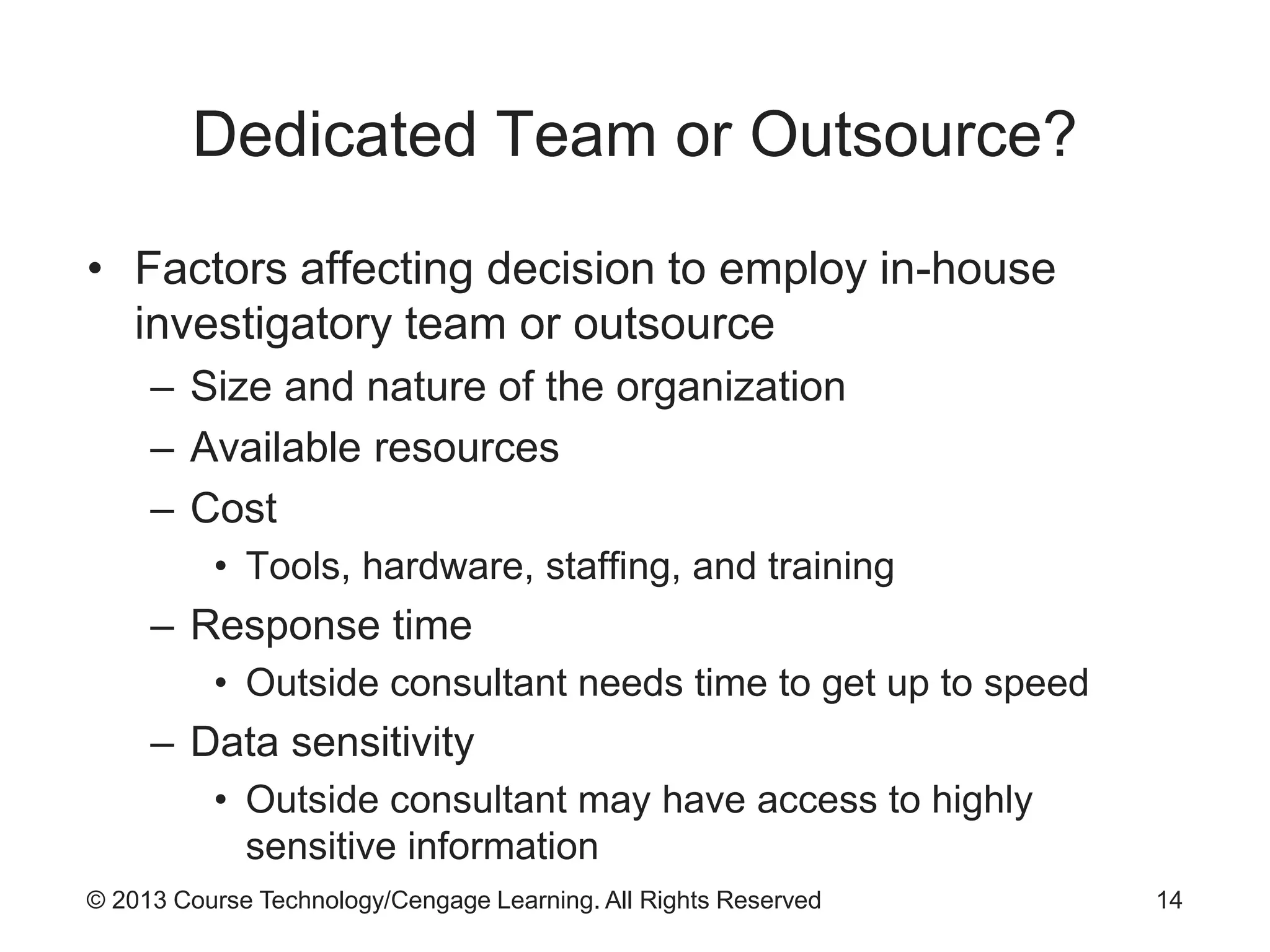 © 2013 Course Technology/Cengage Learning. All Rights Reserved
Dedicated Team or Outsource?
• Factors affecting decision to employ in-house
investigatory team or outsource
– Size and nature of the organization
– Available resources
– Cost
• Tools, hardware, staffing, and training
– Response time
• Outside consultant needs time to get up to speed
– Data sensitivity
• Outside consultant may have access to highly
sensitive information
14
 