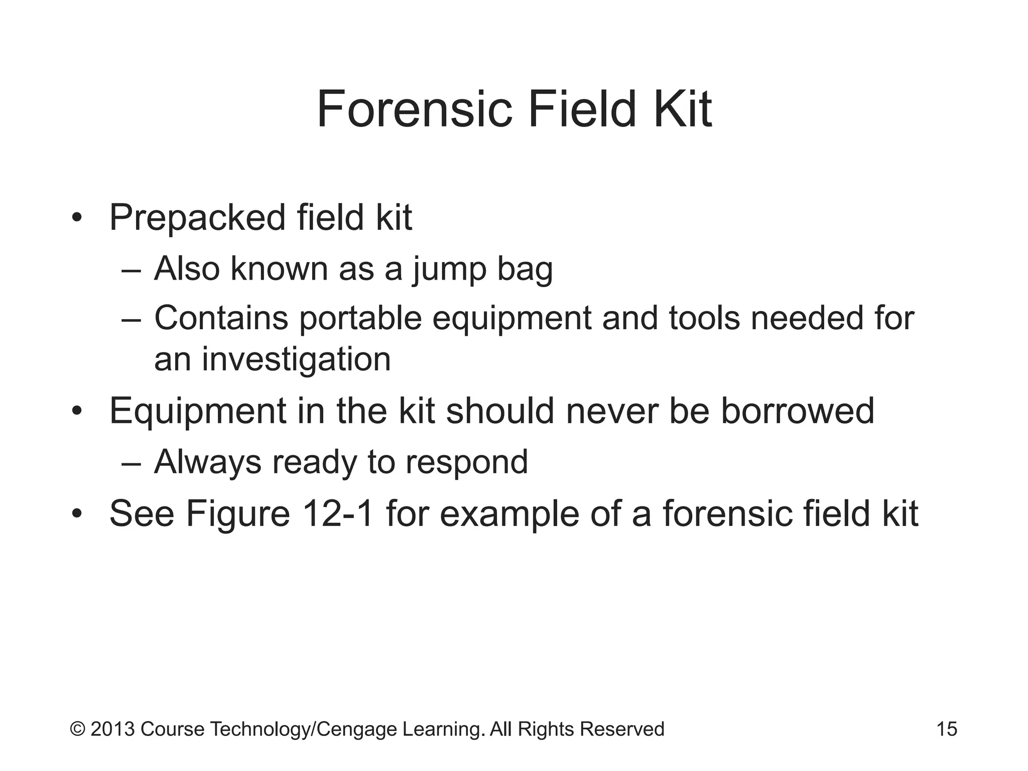 © 2013 Course Technology/Cengage Learning. All Rights Reserved
Forensic Field Kit
• Prepacked field kit
– Also known as a jump bag
– Contains portable equipment and tools needed for
an investigation
• Equipment in the kit should never be borrowed
– Always ready to respond
• See Figure 12-1 for example of a forensic field kit
15
 